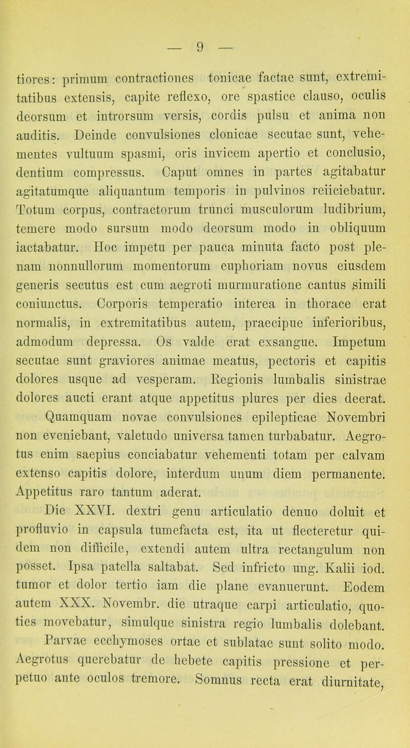 tiores: primum contractiones tonicae factae sunt, extremi- tatibus extensis, capite reflexo, ore spastice clauso, oculis deorsum et introrsum versis, cordis pulsu et anima non auditis. Deinde convulsiones clonicae secutae sunt, vehe- mentes vultuum spasmi, oris invicem apertio et conclusio, dentium compressus. Caput omnes in partes agitabatur agitatumque aliquantum temporis in pulvinos reiiciebatur. Totum corpus, contractorum trunci musculorum ludibrium, temere modo sursum modo deorsum modo in obliquum lactabatur. Hoc impetu per pauca minuta facto post ple- nam nonnullorum momentorum euphoriam novus eiusdem generis secutus est cum aegroti murmuratione cantus simili coniuuctus. Corporis temperatio interea in thorace erat normalis, in extremitatibus autem, praecipue inferioribus, admodum depressa. Os valde erat exsangue. Impetum secutae sunt graviores animae meatus, pectoris et capitis dolores usque ad vesperam. Regionis lumbalis sinistrae dolores aucti erant atque appetitus plures per dies deerat. Quamquam novae convulsiones epilepticae Novembri non eveniebant, valetudo universa tamen turbabatur. Aegro- tus enim saepius conciabatur vehementi totam per calvam extenso capitis dolore, interdum unum diem permanente. Appetitus raro tantum aderat. Die XXVI. dextri genu articulatio denuo doluit et profluvio in capsula tumefacta est, ita ut flecteretur qui- dem non difficile, extendi autem ultra rectangulum non posset. Ipsa patella saltabat. Sed infricto ung. Kalii iod. tumor et dolor tertio iam die plane evanuerunt. Eodem autem XXX. Novembr. die utraque carpi articulatio, quo- ties movebatur, simulque sinistra regio lumbalis dolebant. Parvae ecchymoses ortae et sublatae sunt solito modo. Aegrotus querebatur de hebete capitis pressione et per- petuo ante oculos tremore. Somnus recta erat diurnitate.