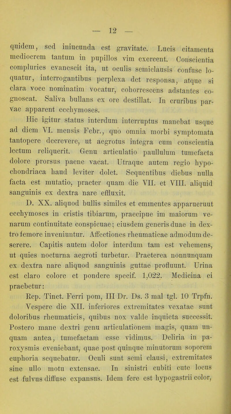 quidem, sed iniucunda est gravitate. Lucis citamenta mediocrem tantum in pupillos vim exercent. Conscientia compluries evanescit ita, ut oculis semiclausis confuse lo- quatur, interrogantibus perplexa det responsa, atque si clara voce nominatim vocatur, cohorrescens adstantes co- gnoscat. Saliva bullans ex ore destillat. In cruribus par- vae apparent ecchymoses. Hic igitur status interdum interruptus manebat usque ad diem VI. mensis Febr., quo omnia morbi symptomata tantopere decrevere, ut aegrotus integra cum conscientia lectum reliquerit. Genu articulatio paullulum tumefacta dolore prorsus paene vacat. Utraque autem regio hypo- chondriaca haud leviter dolet. Sequentibus diebus nulla facta est mutatio, praeter quam die VII. et VIII. aliquid sanguinis ex dextra nare effluxit. D. XX. aliquod bullis similes et eminentes apparuerunt ecchymoses in cristis tibiarum, praecipue im maiorum ve- narum continuitate conspicuae; eiusdem generis duae in dex- tro femore inveniuntur. Affectiones rheumaticae admodum de- serere. Capitis autem dolor interdum tam est vehemens, ut quies nocturna aegroti turbetur. Praeterea nonnunquam ex dextra nare aliquod sanguinis guttae profluunt. Urina est claro colore et pondere specif. 1,022. Medicina ei praebetur: Rcp. Tinct. Ferri pom, III Dr. Ds. 3 mal tgl. 10 Trpfn. Vespere die XII. inferiores extremitates vexatae sunt doloribus rheumaticis, quibus nox valde inquieta successit. Postero mane dextri genu articulationem magis, quam un- quam antea, tumefactam esse vidimus. Deliria in pa- roxysmis eveniebant, quae post quinque minutorum soporem euplioria sequebatur. Oculi sunt semi clausi, extremitates sine ullo motu extensae. In sinistri cubiti cute locus est fulvus diffuse expansus. Idem fere est hypogastrii color.
