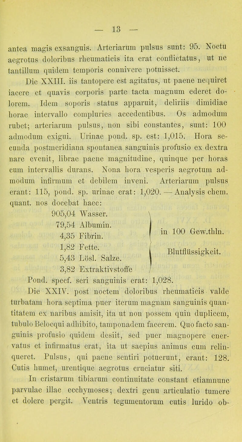 antea magis exsanguis. Arteriarum pulsus sunt: 95. Noctu aegrotus doloribus rheumaticis ita erat conflictatus, ut ne tantillum quidem temporis connivere potuisset. Die XXIII. iis tantopere est agitatus, ut paene nequiret iacere et quavis corporis parte tacta magnum ederet do- lorem. Idem soporis status apparuit, deliriis dimidiae horae intervallo compluries accedentibus. Os admodum rubet; arteriarum pulsus, non sibi constantes, sunt: 100 admodum exigui. Urinae pond. sp. est: 1,015. Hora se- cunda postmeridiana spontanea sanguinis profusio ex dextra nare evenit, librae paene magnitudine, quinque per horas cum intervallis durans. Nona hora vesperis aegrotum ad- modum infirmum et debilem inveni. Arteriarum pulsus erant: 115, pond. sp. urinae erat: 1,020.—Analysis ehem, quant. nos docebat haec: Pond. specf. seri sanguinis erat: 1,028. Die XXIV. post noctem doloribus rheumaticis valde turbatam hora septima puer iterum magnam sanguinis quan- titatem ex naribus amisit, ita ut non possem quin duplicem, tubulo Belocqui adhibito, tamponadem facerem. Quo facto san- guinis profusio quidem desiit, sed puer magnopere ener- vatus et infirmatus erat, ita ut saepius animus eum relin- queret. Pulsus, qui paene sentiri potuerunt, erant: 128. Cutis humet, urentique aegrotus cruciatur siti. In cristarum tibiarum continuitate constant etiamnunc parvulae illae ecchymoses; dextri genu articulatio tumere et dolere pergit. Ventris tegumentorum cutis lurido ob- 79,54 Albumin 4,35 Fibrin. 1,82 Fette. in 100 Gew.thln. 5,43 Lbsl. Salze. 3,82 Extraktivstoffe