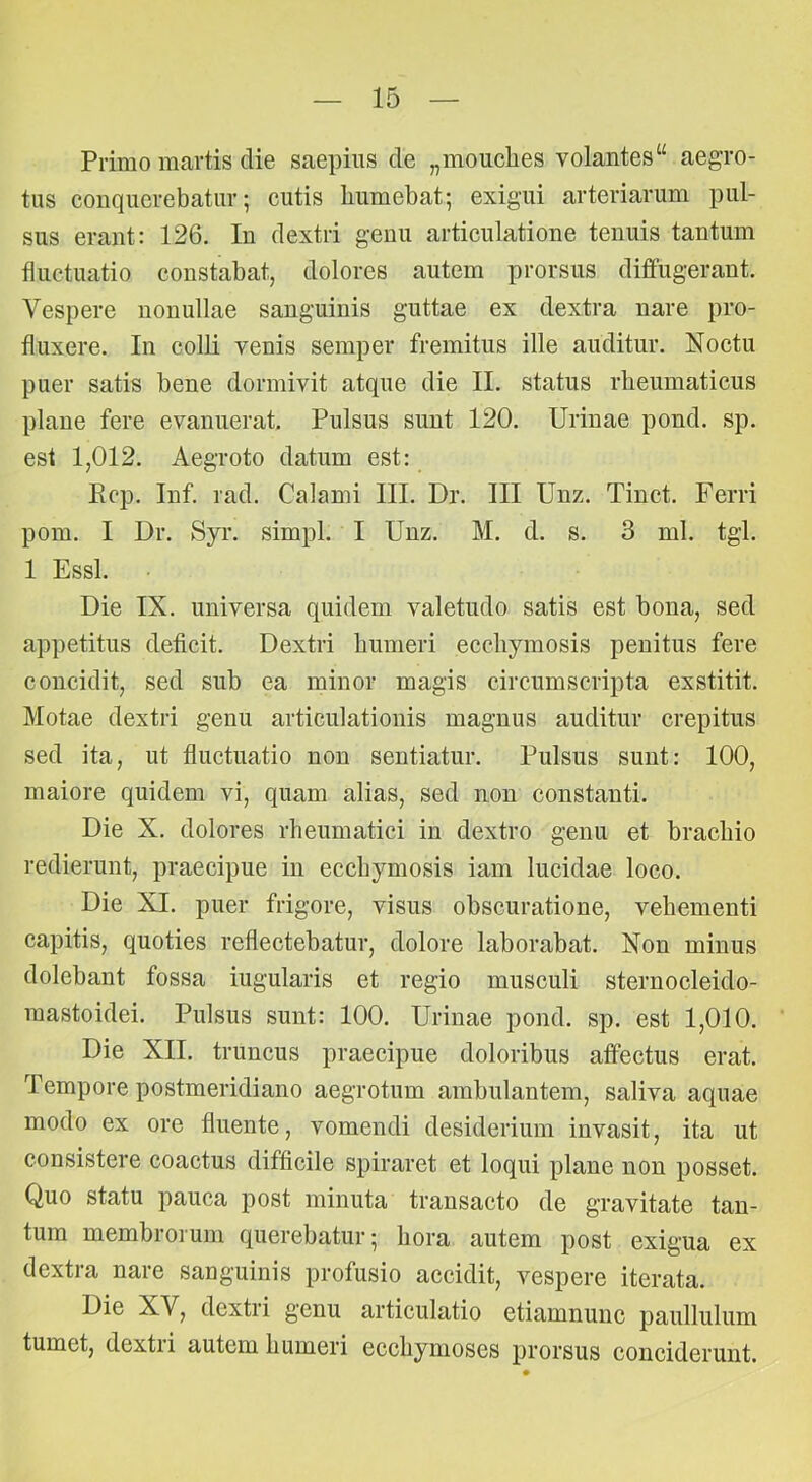 Primo martis die saepius de „mouclies volantes“ aegro- tus conquerebatur; cutis liumebat; exigui arteriarum pul- sus erant: 126. Iu dextri genu articulatione tenuis tantum fluctuatio constabat, dolores autem prorsus diffugerant. Vespere nonullae sanguinis guttae ex dextra nare pro- fluxere. In colli venis semper fremitus ille auditur. Noctu puer satis bene dormivit atque die II. status rheumaticus plane fere evanuerat. Pulsus sunt 120. Urinae pond. sp. est 1,012. Aegroto datum est: Ecp. Inf. rad. Calami III. Dr. III Unz. Tinct. Ferri pom. I Dr. Syr. simpl. I Unz. M. d. s. 3 ml. tgl. 1 Essi. Die IX. universa quidem valetudo satis est bona, sed appetitus deficit. Dextri humeri ecchymosis penitus fere concidit, sed sub ea minor magis circumscripta exstitit. Motae dextri genu articulationis magnus auditur crepitus sed ita, ut fluctuatio non sentiatur. Pulsus sunt: 100, maiore quidem vi, quam alias, sed non constanti. Die X. dolores rheumatici in dextro genu et brachio redierunt, praecipue in ecchymosis iam lucidae loco. Die XI. puer frigore, visus obscuratione, vehementi capitis, quoties reflectebatur, dolore laborabat. Non minus dolebant fossa iugularis et regio musculi sternocleido- mastoidei. Pulsus sunt: 100. Urinae pond. sp. est 1,010. Die XII. truncus praecipue doloribus affectus erat. Tempore postmeridiano aegrotum ambulantem, saliva aquae modo ex ore fluente, vomendi desiderium invasit, ita ut consistere coactus difficile spiraret et loqui plane non posset. Quo statu pauca post minuta transacto de gravitate tan- tum membrorum querebatur; hora autem post exigua ex dextra nare sanguinis profusio accidit, vespere iterata. Die XV, dextri genu articulatio etiamnunc paullulum tumet, dextri autem humeri ecchymoses prorsus conciderunt.