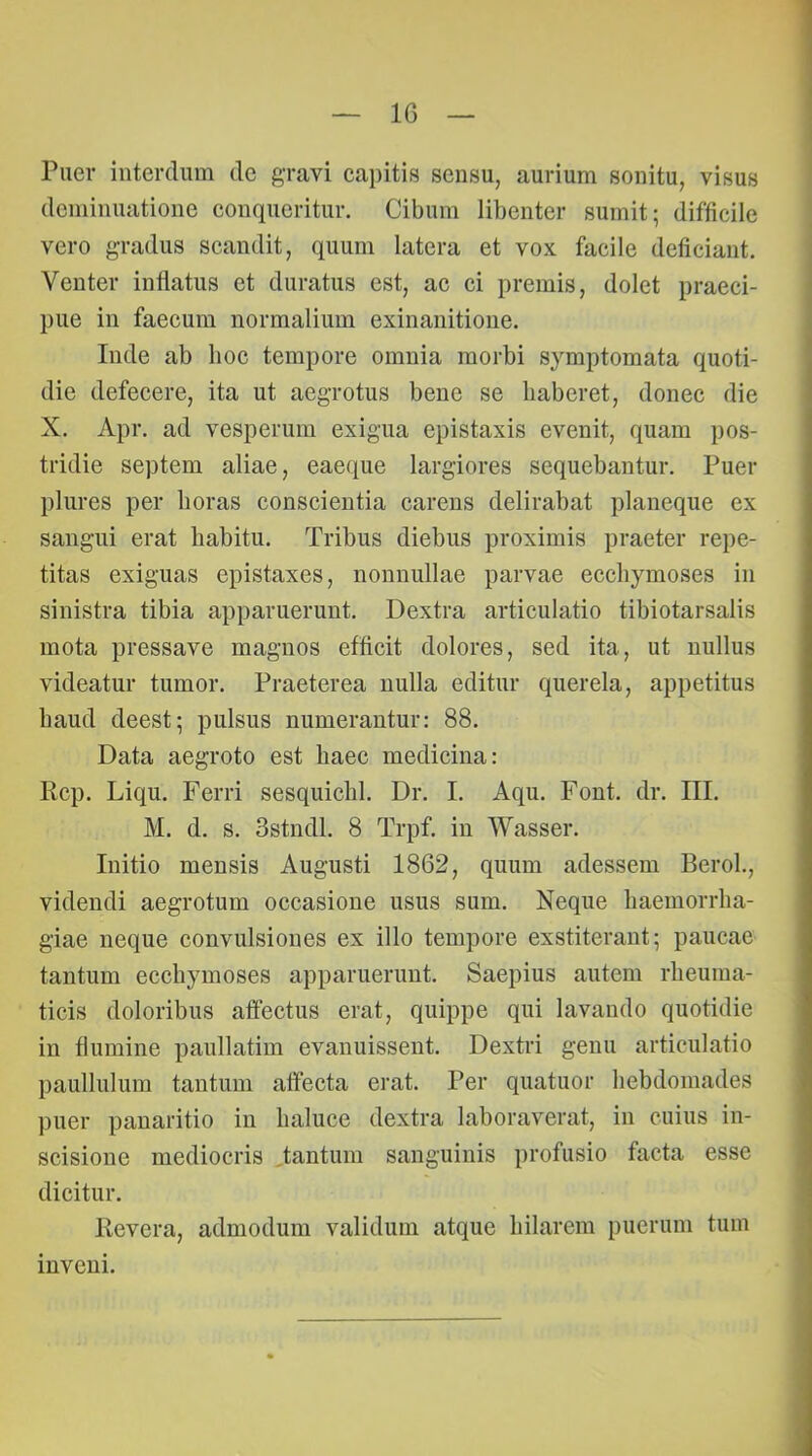 IG Puer interdum de gravi capitis sensu, aurium sonitu, visus dcminuatione conqueritur. Cibum libenter sumit; difficile vero gradus scandit, quum latera et vox facile deficiant. Venter inflatus et duratus est, ac ci premis, dolet praeci- pue in faecum normalium exinanitione. Inde ab hoc tempore omnia morbi symptomata quoti- die defecere, ita ut aegrotus bene se haberet, donec die X. Apr. ad vesperum exigua epistaxis evenit, quam pos- tridie septem aliae, eaeque largiores sequebantur. Puer plures per horas conscientia carens delirabat planeque ex sangui erat habitu. Tribus diebus proximis praeter repe- titas exiguas epistaxes, nonnullae parvae ecchymoses in sinistra tibia apparuerunt. Dextra articulatio tibiotarsalis mota pressave magnos efficit dolores, sed ita, ut nullus videatur tumor. Praeterea nulla editur querela, appetitus haud deest; pulsus numerantur: 88. Data aegroto est haec medicina: Rcp. Liqu. Ferri sesquichl. Dr. I. Aqu. Pont. dr. III. M. d. s. Sstndl. 8 Trpf. in Wasser. Initio mensis Augusti 1862, quum adessem Beroh, videndi aegrotum occasione usus sum. Neque haemorrha- giae neque convulsiones ex illo tempore exstiterant; paucae tantum ecchymoses apparuerunt. Saepius autem rheuma- ticis doloribus affectus erat, quippe qui lavando quotidie in flumine paullatim evanuissent. Dextri genu articulatio paullulum tantum affecta erat. Per quatuor hebdomades puer pauaritio in baluce dextra laboraverat, in cuius in- scisione mediocris ,tantum sanguinis profusio facta esse dicitur. Revera, admodum validum atque hilarem puerum tum mveni.