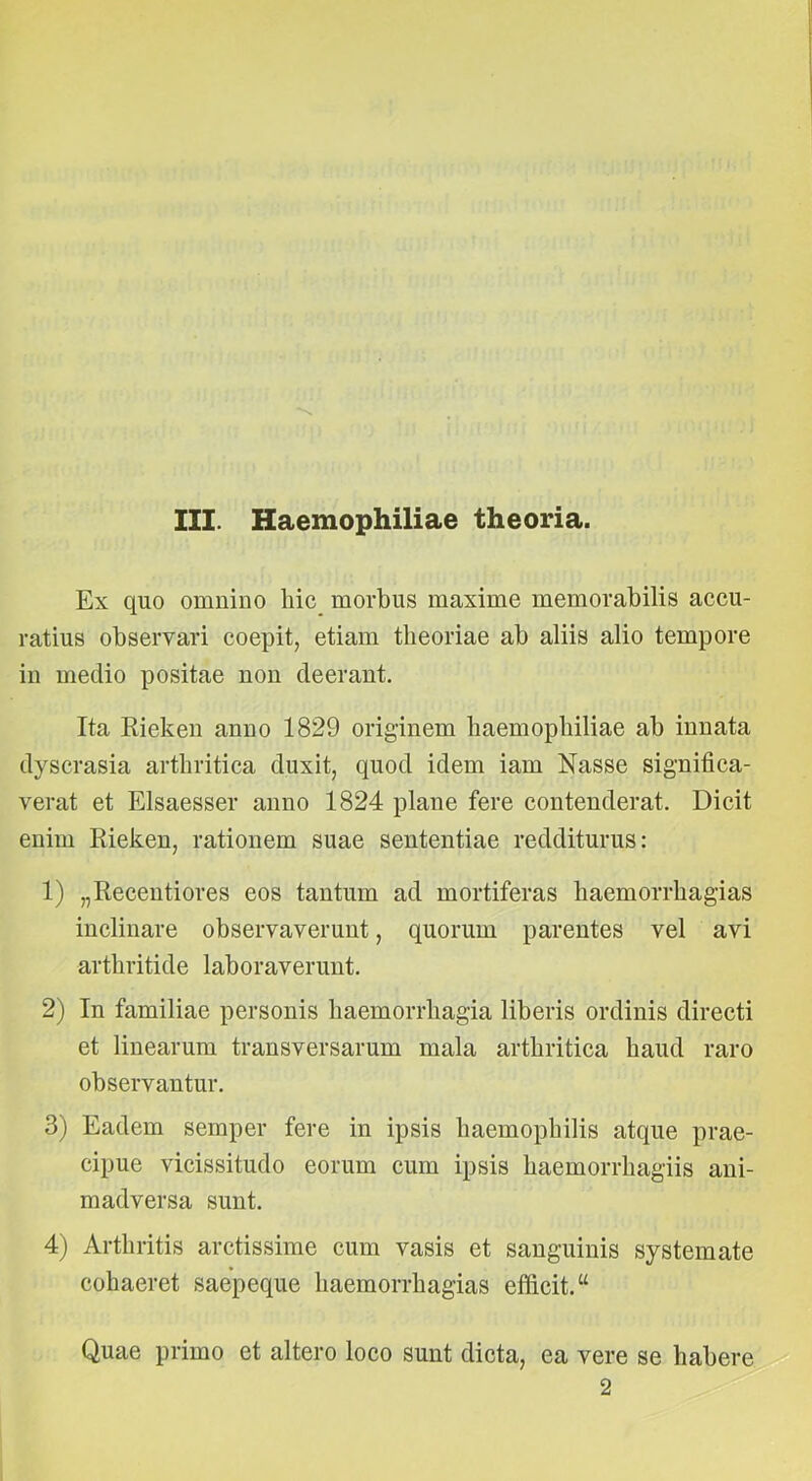 III. Haemophiliae theoria. Ex quo omnino liic_ morbus maxime memorabilis accu- ratius observari coepit, etiam theoriae ab aliis alio tempore in medio positae non deerant. Ita Rieken anno 1829 originem baemopbiliae ab innata dyscrasia arthritica duxit, quod idem iam Nasse significa- verat et Elsaesser anno 1824 plane fere contenderat. Dicit enim Kieken, rationem suae sententiae redditurus: 1) „Recentiores eos tantum ad mortiferas haemorrhagias inclinare observaverunt, quorum parentes vel avi arthritide laboraverunt. 2) In familiae personis haemorrhagia liberis ordinis directi et linearum transversarum mala arthritica haud raro observantur. 3) Eadem semper fere in ipsis haemophilis atque prae- cipue vicissitudo eorum cum ipsis haemorrhagiis ani- madversa sunt. 4) Arthritis arctissime cum vasis et sanguinis systemate cohaeret saepeque haemorrhagias efficit. “ Quae primo et altero loco sunt dicta, ea vere se habere 2