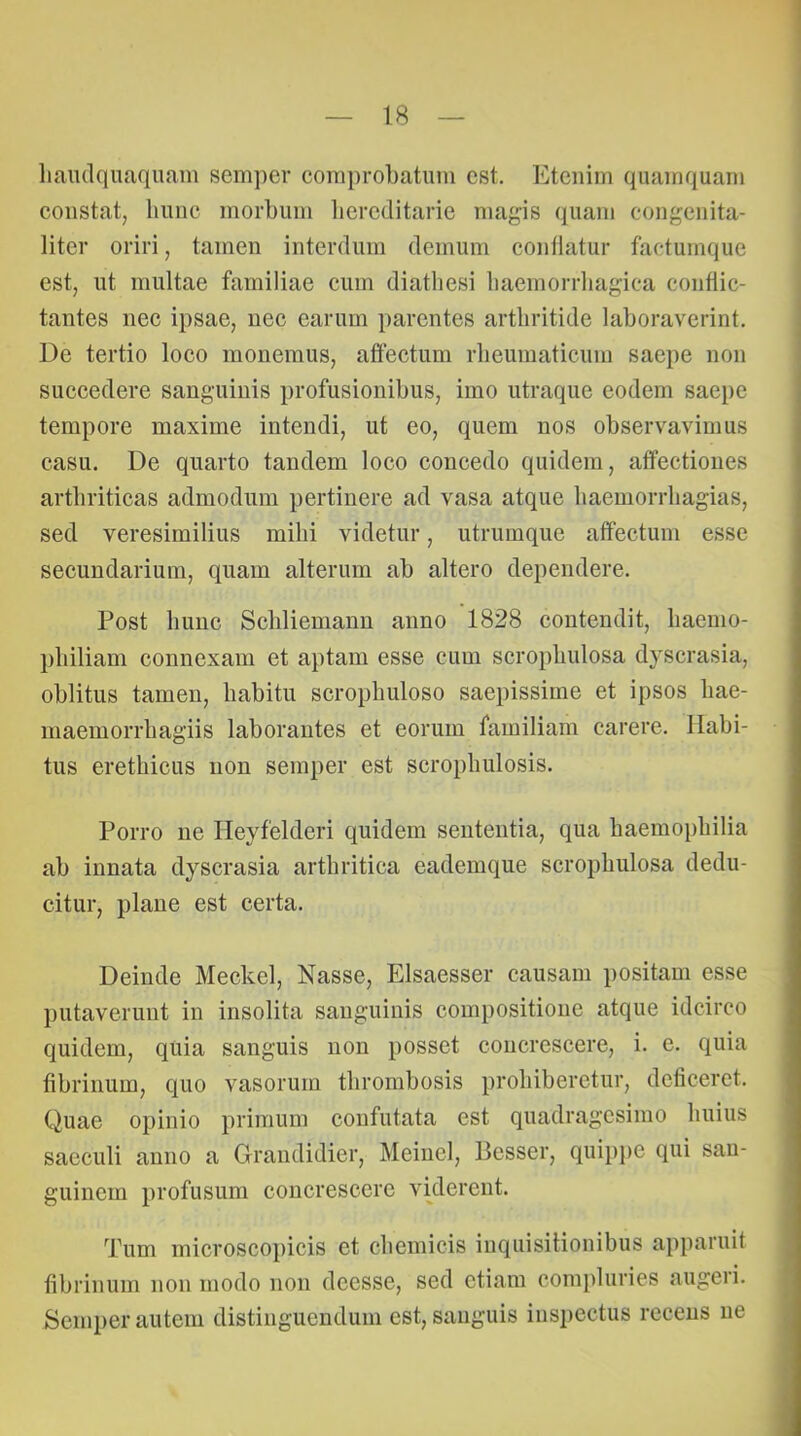 liaiulquaquam semper comprobatum est. Etenim quamquam constat, liuiic morbum bereditarie magis quam congeiiita- litcr oriri, tamen interdum demum coidlatur factumque est, ut multae familiae cum diatliesi baemorrliagica conflic- tantes nec ipsae, nec earum parentes arthritide laboraverint. De tertio loco monemus, affectum rlieumaticum saepe non succedere sanguinis profusionibus, imo utraque eodem saepe tempore maxime intendi, ut eo, quem nos observavimus casu. De quarto tandem loco concedo quidem, affectiones arthriticas admodum pertinere ad vasa atque baemorrliagias, sed veresimilius milii videtur, utrumque affectum esse secundarium, quam alterum ab altero dependere. Post hunc Scliliemann anno 1828 contendit, liaemo- pbiliam connexam et aptam esse cum scropbulosa dyscrasia, oblitus tamen, habitu scropbuloso saepissime et ipsos bae- maemorrliagiis laborantes et eorum familiam carere. Habi- tus erethicus non semper est scropbulosis. Porro iie Heyfelderi quidem sententia, qua baemopbilia ab innata dyscrasia arthritica eademque scropbulosa dedu- citur, plane est certa. Deinde Meckel, Nasse, Elsaesser causam positam esse putaverunt in insolita sanguinis compositione atque idcirco quidem, quia sanguis non posset concrescere, i. e. quia fibrinum, quo vasorum thrombosis prohiberetur, deficeret. Quae opinio primum eonfutata est quadragesimo huius saeculi anno a Glrandidier, Meinel, Besser, quipjie qui san- guinem profusum concrescere viderent. Tum microscopicis et chemicis inquisitionibus apparuit fibrinum non modo non deesse, sed etiam compluries augeri. Semper autem distinguendum est, sanguis inspectus recens ne