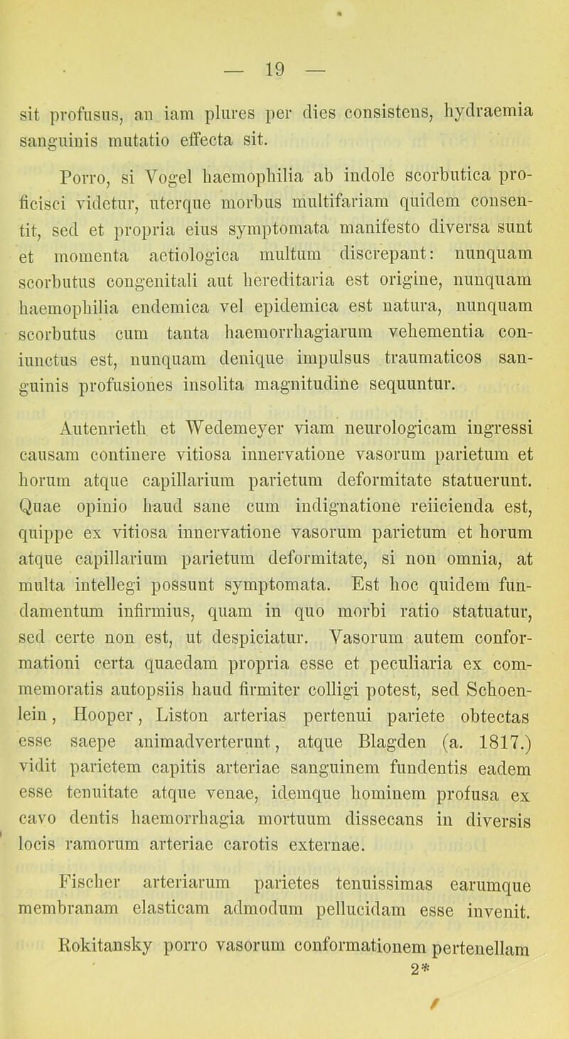 sit profusus, au iam plures per dies consistens, hydraemia sanguinis mutatio effecta sit. Porro, si Vogel haemopliilia ab indole scorbutica pro- ficisci videtur, uterque morbus multifariam quidem consen- tit, sed et propria eius symptomata manifesto diversa sunt et momenta aetiologica multum discrepant: nunquam scorbutus congenitali aut hereditaria est origine, nunquam haemopliilia endemica vel epidemica est natura, nunquam scorbutus cum tanta haeinorrbagiarum vehementia con- iunctus est, nunquam denique impulsus traumaticos san- guinis profusiones insolita magnitudine sequuntur. Autenrieth et Wedemeyer viam neurologicam ingressi causam continere vitiosa innervatione vasorum parietum et horum atque capillarium parietum deformitate statuerunt. Quae opinio haud sane cum indignatione reiicienda est, quippe ex vitiosa innervatione vasorum parietum et horum atque capillarium parietum deformitate, si non omnia, at multa intellegi possunt symptomata. Est hoc quidem fun- damentum infirmius, quam in quo morbi ratio statuatur, sed certe non est, ut despiciatur. Vasorum autem confor- mationi certa quaedam propria esse et peculiaria ex com- memoratis autopsiis haud firmiter colligi potest, sed Schoen- lein, Hooper, Liston arterias pertenui pariete obtectas esse saepe animadverterunt, atque Blagden (a. 1817.) vidit parietem capitis arteriae sanguinem fundentis eadem esse tenuitate atque venae, idemque hominem profusa ex cavo dentis haemorrhagia mortuum dissecans in diversis locis ramorum arteriae carotis externae. Fischer arteriarum parietes tenuissimas earumque membranam elasticam admodum pellucidam esse invenit. Rokitansky porro vasorum conformationem pertenellam 2=^ /