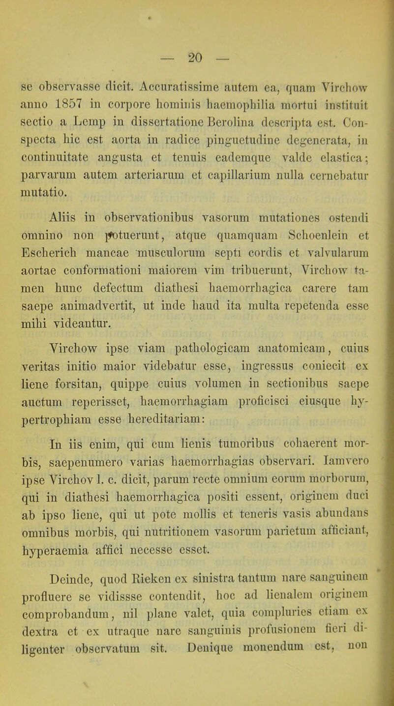 se observasse dicit. Accuratissime autem ea, quam Vircliow anno 1857 in corpore hominis liaemopliilia mortui instituit sectio a Lcmp in dissertatione Berolina descrij)ta est. Con- specta hic est aorta in radice pinguetudine degenerata, in continuitate augusta et tenuis eademque valde elastica; parvarum autem arteriarum et capillarium nulla cernebatur mutatio. Aliis in observationibus vasorum mutationes ostendi omnino non ]fotuerunt, atque quamquam Schoenlein et Escherich mancae musculorum septi cordis et valvularum aortae conformationi maiorem vim tribuerunt, Vircliow ta- men hunc defectum diathesi haemorrhagica carere tam saepe animadvertit, ut inde haud ita multa repetenda esse mihi videantur. Vircliow ipse viam pathologicam anatomicam, cuius veritas initio maior videbatur esse, ingressus coniecit ex liene forsitan, quippe cuius volumen in sectionibus saepe auctum reperisset, haemorrhagiam proficisci eiusque hy- pertrophiam esse hereditariam: In iis enim, qui cum lienis tumoribus cohaerent mor- bis, saepeniimero varias haemorrhagias observari. lamvero ipse Virchov 1. c. dicit, parum recte omnium eorum morborum, qui in diathesi haemorrhagica positi essent, originem duci ab ipso liene, qui ut pote mollis et teneris vasis abundans omnibus morbis, qui nutritionem vasorum parietum afficiant, hyperaemia affici necesse esset. Deinde, quod Rieken ex sinistra tantum nare sanguinem profluere se vidissse contendit, hoc ad lienalem originem comprobandum, nil plane valet, quia compluries etiam ex dextra et ex utraque nare sanguinis profusionem fieri di- ligenter observatum sit. Denique monendum est, non