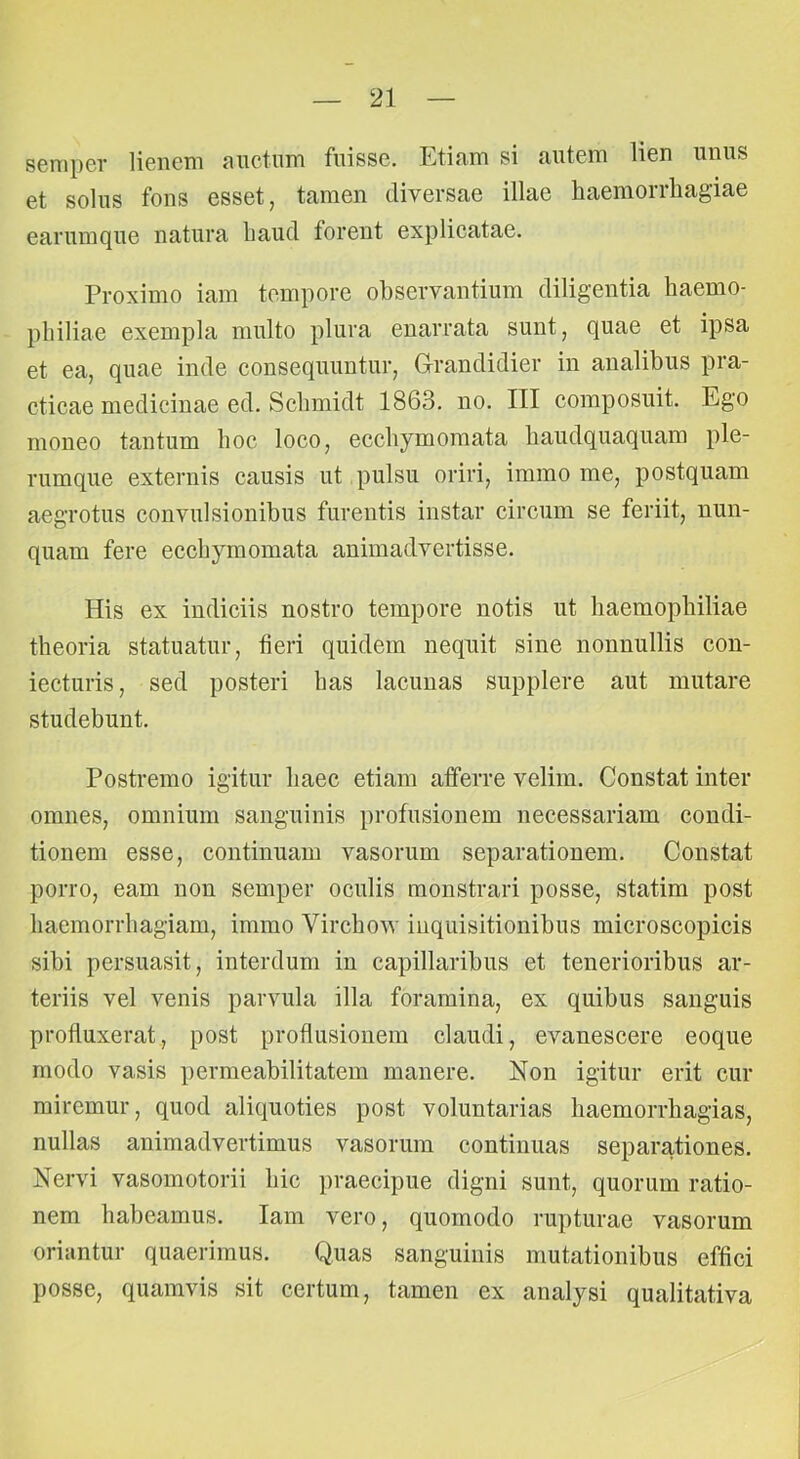 semper lieneni aiictum fuisse. Etiam si autem lien unus et solus fons esset, tamen diversae illae haemorrhagiae earumque natura haud forent explicatae. Proximo iam tempore observantium diligentia haemo- philiae exempla multo plura enarrata sunt, quae et ipsa et ea, quae inde consequuntur, Grandidier in analibus pra- eficae medicinae ed. Schmidt 1863. no. III composuit. Ego moneo tantum hoc loco, ecchymomata haudquaquam ple- rumque externis causis ut pulsu oriri, immo me, postquam aegrotus convulsionibus furentis instar circum se feriit, nun- quam fere ecchymomata animadvertisse. His ex indiciis nostro tempore notis ut haemophiliae theoria statuatur, fieri quidem nequit sine nonnullis con- iecturis, sed posteri has lacunas supplere aut mutare studebunt. Postremo igitur haec etiam afferre velim. Constat inter omnes, omnium sanguinis profusionem necessariam condi- tionem esse, continuam vasorum separationem. Constat porro, eam non semper oculis monstrari posse, statim post haemorrhagiam, immo Virchow inquisitionibus microscopicis sibi persuasit, interdum in capillaribus et tenerioribus ar- teriis vel venis parvula illa foramina, ex quibus sanguis profluxerat, post proflusiouem claudi, evanescere eoque modo vasis permeabilitatem manere. Non igitur erit cur miremur, quod aliquoties post voluntarias haemorrhagias, nullas animadvertimus vasorum continuas separationes. Nervi vasomotorii hic praecipue digni sunt, quorum ratio- nem habeamus. Iam vero, quomodo rupturae vasorum oriantur quaerimus. Quas sanguinis mutationibus effici posse, quamvis sit certum, tamen ex analysi qualitativa