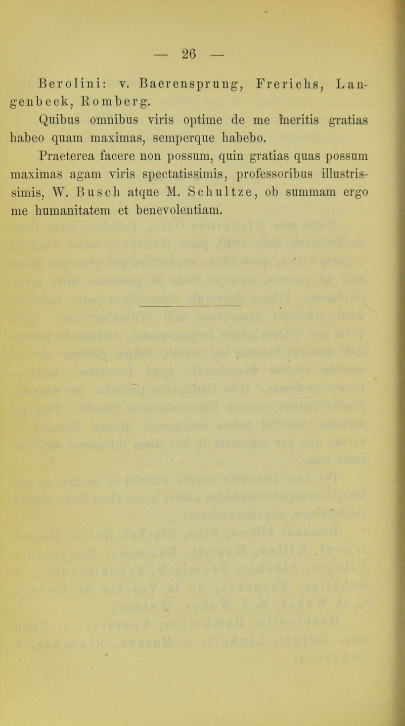 Berolini: v. Baerensprung, Frerichs, Lan- genbeck, Komberg. Quibus omnibus viris optime de me meritis gratias babeo quam maximas, seraperque habebo. Praeterea facere non possum, quin gratias quas possum maximas agam viris spectatissimis, professoribus illustris- simis, W. Buscb atque M. Scliultze, ob summam ergo me humanitatem et benevolentiam.