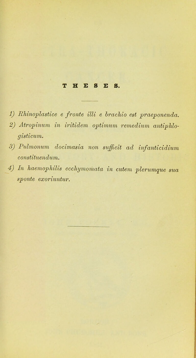 THESES. 1) Rhinoplastice e fronte illi e brachio est praeponenda. 2) Atropinum in iritidem optimum remedium antiphlo- gisticum. 3) Pulmonum docimasia non sufficit ad infanticidium constituendum. 4) In haemophilis ecchymomata in cutem plerumque sua sponte exoriuntur.