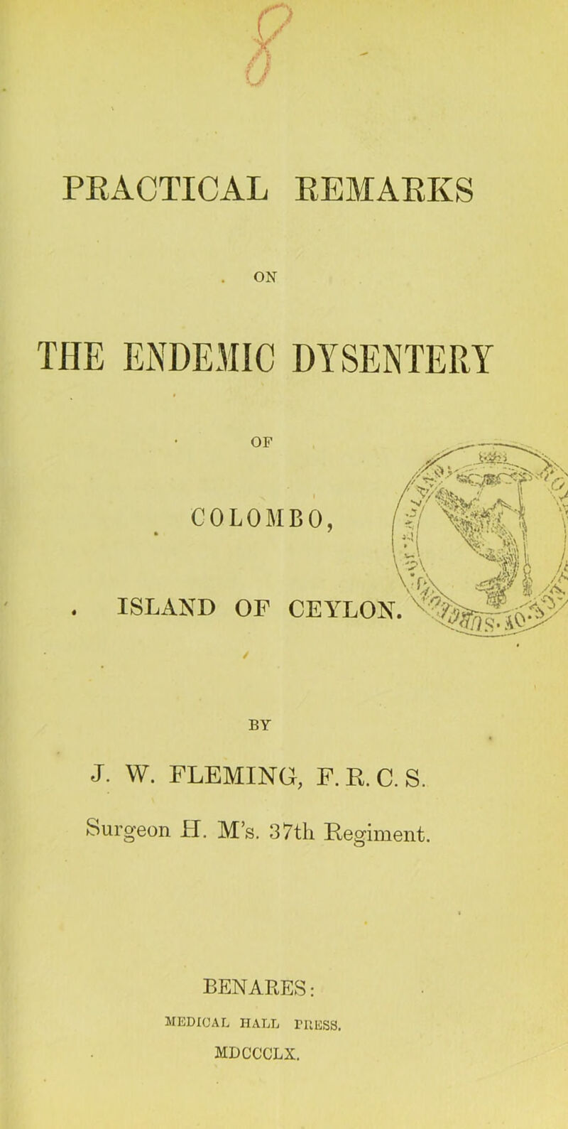 PRACTICAL REMARKS ON THE ENDEMIC DYSENTERY OF COLOMBO, '■■y 1 i k A Vr-A ISLAND OP CEYLON. BY J. W. FLEMING, F. E. C. S. Surgeon H. M’s. 37tli Regiment. BENARES: MEDICAL HALL TUESS. MDCCCLX.