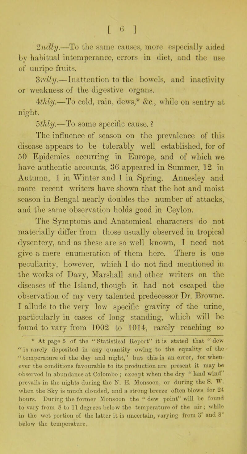 'l)idbj.—To the same causes, more especially aided by habitual intemperance, errors in diet, and the use of unripe fruits. ovdly.—Inattention to the bowels, and inactivity or weakness of the digestive organs. Mhly.—To cold, rain, dews,* &c., while on sentry at night. othly.—To some specific cause. ? The influence of season on the prevalence of this disease appears to be tolerably well established, for of 50 Epidemics occurring in Europe, and of which we have authentic accounts, SG appeared in Summer, 12 in Autumn, 1 in Winter and 1 in Spring. Annesley and more recent writers have shown that the hot and moist season in Bengal nearly doubles the number of attacks, and the same observation holds good in Ceylon. The Symptoms and Anatomical characters do not materially differ from those usually observed in tropical dysentery, and as these are so well known, I need not give a mere enumeration of them here. There is one peculiarity, however, which 1 do not find mentioned in the works of Davy, Marshall and other writers on the diseases of the Island, though it had not escaped the observation of my very talented predecessor Dr. Browne. I allude to the very low specific gravity of the urine, particularly in cases of long standing, which will be found to vary from 1002 to 1011, rarely reaching so * At page 5 of the “ Statistical Report” it is stated that “ dew  is rarely deposited in any quantity owing to the equality of the “ temperature of the day and night,” but this is an error, for when- ever the conditions favourable to its production are present it may be observed in abundance at Colombo ; except when the dry ‘‘ land wind” prevails in the nights during the N. E. Monsoon, or during the S. U . when the !Sky is much clouded, and a strong breeze often blows for 24 hours. During the former ^lonsoon the ” dew point” will be found to vary from 8 to 11 degrees below the temperature of the air; while in the wet portion of the latter it is uncertain, varying from 8° and S' below the temperature.