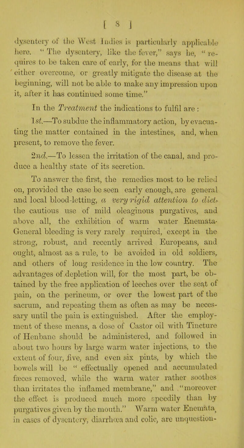 (lyseiitoiy of l.lie West Imlies is particuhuly applicable here, “ The dysentery, like the fever,” says he, “ re- (piires to be taken care of early, for the means that will ' either overcome, or greatly mitigate the disease at the beginning, will not be able to make any impression upon it, after it has continued some time.” In the Treatment the indications to fulfd are : Is^.—'Po subdue the inflammatory action, by evacua- ting the matter contained in the intestines, and, when present, to remove the fever. 2nd.—To lessen the irritation of the canal, and pro- duce a healthy state of its secretion. To answer the first, the remedies most to be relied on, provided the case be seen early enough, are general and local blood-letting, a very rigid attention to diei> the cautious use of mild oleaginous purgatives, and above all, the exhibition of warm water Enemata- General bleeding is very rarely required, except in the strong, robust, and recently arrived Europeans, and ought, almost as a rule, to be avoided in old soldiers, and others of long residence in the low country. The advantages of depletion will, for the most part, be ob- tained by the free apjDlication of leeches over the sef^t of pain, on the perineum, or over the lowest part of the sacrum, and repeating them as often as may be neces- sary until the pain is extinguished. After the employ- ment of these means, a dose of Castor oil Avith Tincture of Henbane should be administered, and followed in about two hours by large Avarm Avater injections, to the extent of four, five, and even six pints, by Avhich the boAvels will be “ effectually opened and accumulated fceces removed, AAdiile the Avarm Avater rather soothes than irritates the inflamed membrane,” and “moreoA'er the effect is ]Aroduced much more speedily than by purgatives given by the mouth.” Warm Avatcr Enemata^ in cases of dysentery, diarrhma and colic, arc unquestion-