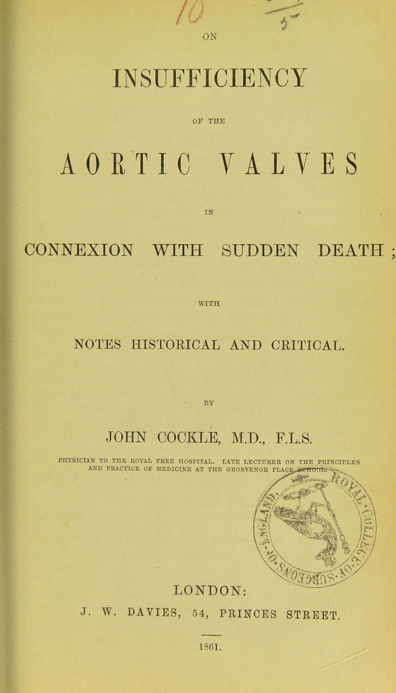 ON INSUFFICIENCY OF THE AORTIC VALVES IN CONNEXION WITH SUDDEN DEATH WITH NOTES HISTORICAL AND CRITICAL. BY JOHN COCKLE, M.D., F.L.S. PHYSICIAN TO THE ROYAi FREE HOSPITAL. LATE LECTURER ON THE, PRINCIPLES AND PRACTICE OP MEDICINE AT THE OROSYENOR J. W. DAVIES, 54, PRINCES STREET. 1801.