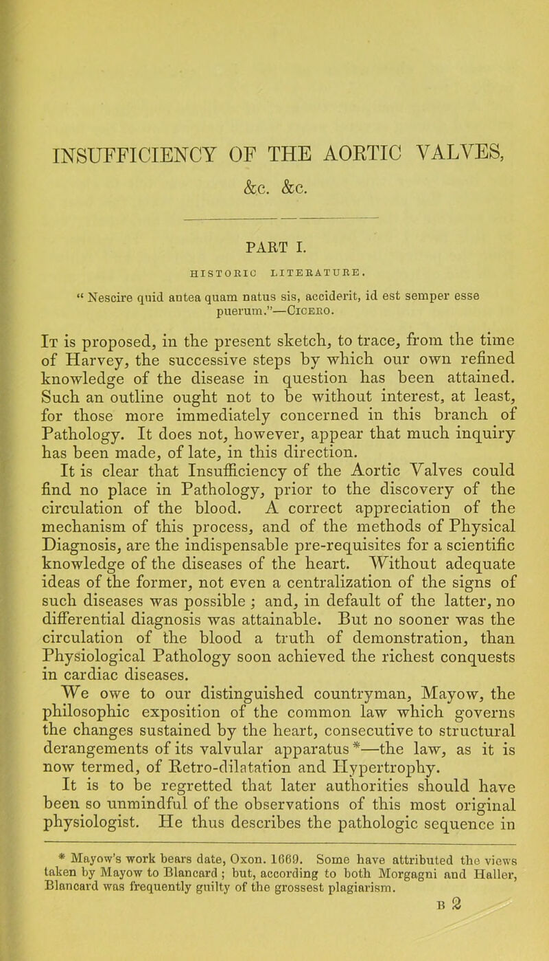 INSUFFICIENCY OF THE AORTIC VALVES, &c. &c. PART I. HISTORIC LITERATURE. “ Nescire quid antea quam natus sis, accident, id est semper esse puerum.”—Cicero. It is proposed, in the present sketch, to trace, from the time of Harvey, the successive steps by which our own refined knowledge of the disease in question has been attained. Such an outline ought not to be without interest, at least, for those more immediately concerned in this branch of Pathology. It does not, however, appear that much inquiry has been made, of late, in this direction. It is clear that Insufiiciency of the Aortic Valves could find no place in Pathology, prior to the discovery of the circulation of the blood. A correct appreciation of the mechanism of this process, and of the methods of Physical Diagnosis, are the indispensable pre-requisites for a scientific knowledge of the diseases of the heart. Without adequate ideas of the former, not even a centralization of the signs of such diseases was possible ; and, in default of the latter, no difierential diagnosis was attainable. But no sooner was the circulation of the blood a truth of demonstration, than Physiological Pathology soon achieved the richest conquests in cardiac diseases. We owe to our distinguished countryman, Mayow, the philosophic exposition of the common law which governs the changes sustained by the heart, consecutive to structural derangements of its valvular apparatus *—the law, as it is now termed, of Retro-dilatation and Hypertrophy. It is to be regretted that later authorities should have been so unmindful of the observations of this most original physiologist. He thus describes the pathologic sequence in * Mayow’s work bears date, Oxon. 1669. Some have attributed the views taken by Mayow to Blancard ; but, according to both Morgagni and Haller, Blancard was frequently guilty of the grossest plagiarism.