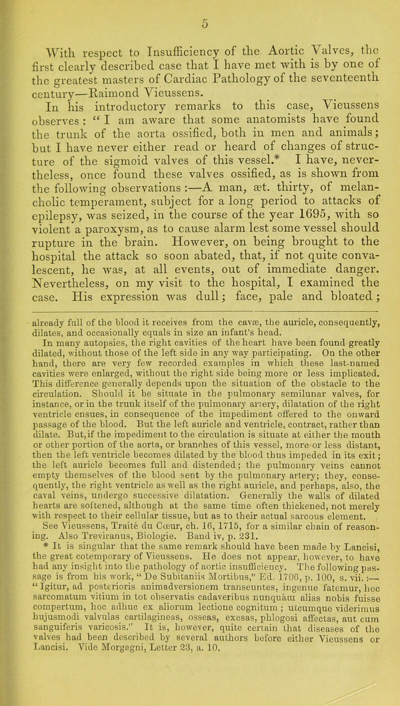 With respect to Insufficiency of the Aortic Valves, the first clearly described case that 1 have met with is by one of the greatest masters of Cardiac Pathology of the seventeenth century—Paimond Yieussens. In his introductory remarks to this case, Yieussens observes : “ I am aware that some anatomists have found the trunk of the aorta ossified, both in men and animals; hut I have never either read or heard of changes of struc- ture of the sigmoid valves of this vessel.* * I have, never- theless, once found these valves ossified, as is shown from the following observations :—A man, set. thirty, of melan- cholic temperament, subject for a long period to attacks of epilepsy, was seized, in the course of the year 1695, with so violent a paroxysm, as to cause alarm lest some vessel should rupture in the brain. However, on being brought to the hospital the attack so soon abated, that, if not quite conva- lescent, he Avas, at all events, out of immediate danger. Nevertheless, on my visit to the hospital, I examined the case. His expression was dull; face, pale and bloated; already full of the blood it receives from the cavce, the auricle, consequently, dilates, and occasionally equals in size an infant’s head. In many autopsies, the right cavities of the heart have been found greatly dilated, without those of the left side in any way participating. On the other hand, there are very few recorded examples in which these last-named cavities were enlarged, without the right side being more or less implicated. This difference generally depends upon the situation of the obstacle to the circulation. Should it be situate in the pulmonary semilunar valves, for instance, or in the trunk itself of the pulmonary artery, dilatation of the right ventricle ensues, in consequence of the impediment offered to the onward passage of the blood. But the left auricle and ventricle, contract, rather than dilate. But,if the impediment to the circulation is situate at either the mouth or other portion of the aorta, or branches of this vessel, more or less distant, then the left ventricle becomes dilated by the blood thus impeded in its exit; the left auricle becomes full and distended; the pulmonary veins cannot empty themselves of the blood sent by the pulmonary artei-y; they, conse- quently, the right ventricle as well as the right auricle, and perhaps, also, the caval veins, undergo successive dilatation. Generally the walls of dilated hearts are softened, although at the same time often thickened, not merely with respect to their cellular tissue, but as to their actual sarcous element. See Yieussens, Traite du Coeur, ch. 16, 1715, for a similar chain of reason- ing. Also Treviranus, Biologie. Band iv, p. 231. * It is singular that the same remark should have been made by Lancisi, the great cotemporary of Yieussens. He does not appear, however, to have had any insight into the pathology of aortic insufBcieucy. 'I'he following pas- sage is from his work, “ De Subitaniis Mortibus,” Ed. 1706, p. 100, s. vii.: “ Igitur, ad posterioris animadversioncm transeuntes, ingenue fatemur, hoc sarcomatum vitium in tot observatis cadaveribus nunquaiu alias nobis fuisse compertum, hoc adhuc ex aliorum lectione cognitum ; utcumque viderimus hujusmodi valvulas cartilagineas, osseas, exesas, phlogosi afifectas, aut cum sanguiferis varicosis.” It is, however, quite certain that diseases of the valves had been described by several authors before either Yieussens or Lancisi. Yide Morgagni, Letter 23, a. 10.