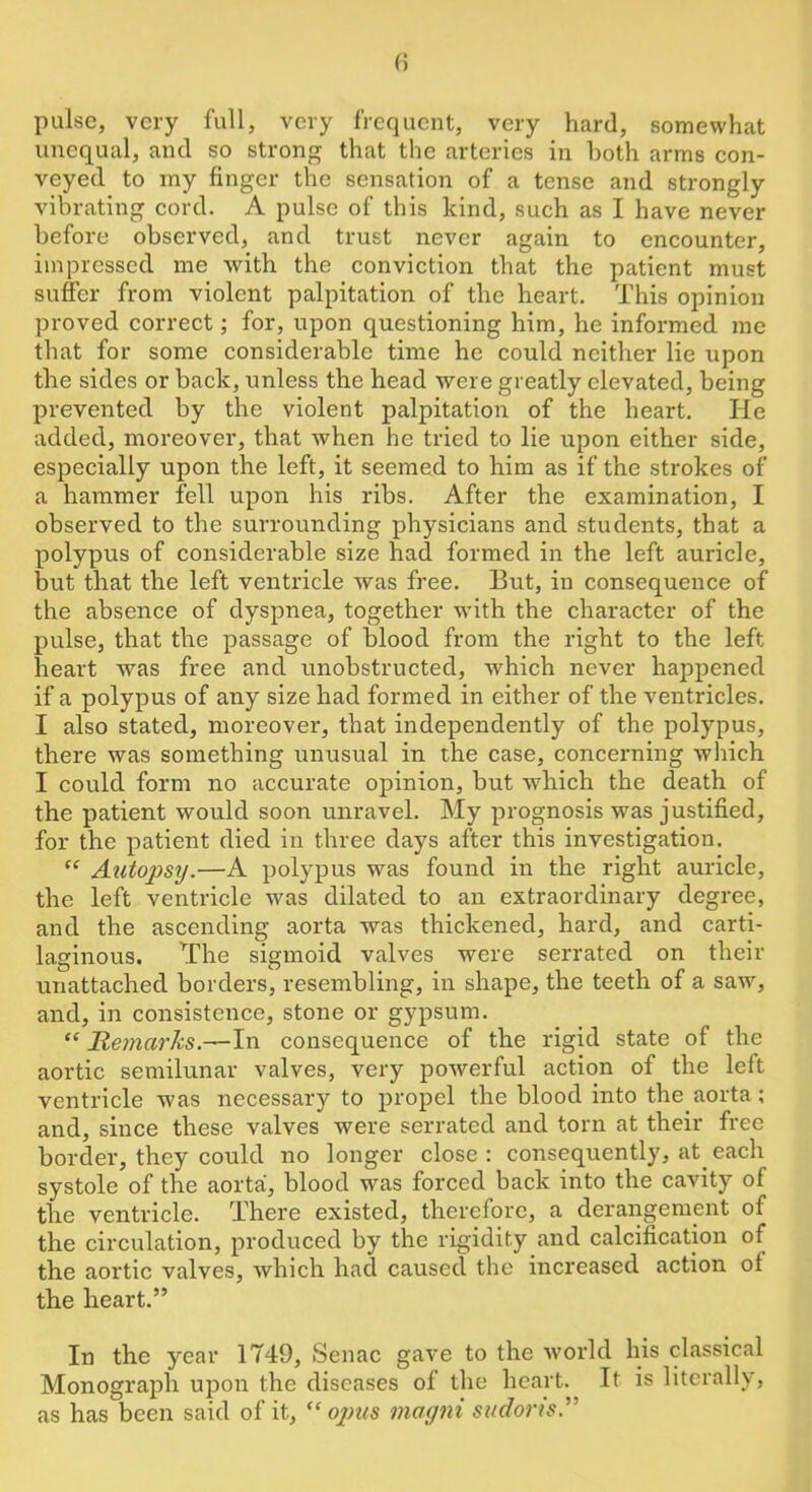 pulse, very full, very frequent, very hard, somewhat unequal, and so strong that the arteries in both arms con- veyed to my finger the sensation of a tense and strongly vibrating cord. A pulse of this kind, such as I have never before observed, and trust never again to encounter, impressed me with the conviction that the patient must suffer from violent palpitation of the heart. This opinion proved correct; for, upon questioning him, he informed me that for some considerable time he could neither lie upon the sides or back, unless the head were greatly elevated, being prevented by the violent palpitation of the heart. He added, moreover, that when he tried to lie upon either side, especially upon the left, it seemed to him as if the strokes of a hammer fell upon his ribs. After the examination, I observed to the surrounding physicians and students, that a polypus of considerable size had formed in the left auricle, but that the left ventricle was free. But, in consequence of the absence of dyspnea, together with the character of the pulse, that the passage of blood from the right to the left heart was free and unobstructed, which never happened if a polypus of any size had formed in either of the ventricles. I also stated, moreover, that independently of the polypus, there was something unusual in the case, concerning which I could form no accurate opinion, but which the death of the patient would soon unravel. My prognosis was justified, for the patient died in three days after this investigation. “ Aiitopsy.—A polypus was found in the right auricle, the left ventricle was dilated to an extraordinary degree, and the ascending aorta was thickened, hard, and carti- laginous. The sigmoid valves were serrated on their unattached borders, resembling, in shape, the teeth of a saw, and, in consistence, stone or gypsum. ‘‘ JRejnarks.—In consequence of the rigid state of the aortic semilunar valves, very powerful action of the left ventricle was necessary to propel the blood into the aorta; and, since these valves were serrated and torn at their free border, they could no longer close: consequently, at each systole of the aorta, blood was forced back into the cavity of the ventricle. There existed, therefore, a derangement of the circulation, produced by the rigidity and calcification of the aortic valves, which had caused the increased action of the heart.” In the year 1749, Senac gave to the world his classical Monograph upon the diseases of the heart. It is literally, as has been said of it, opus magni sudoris.”