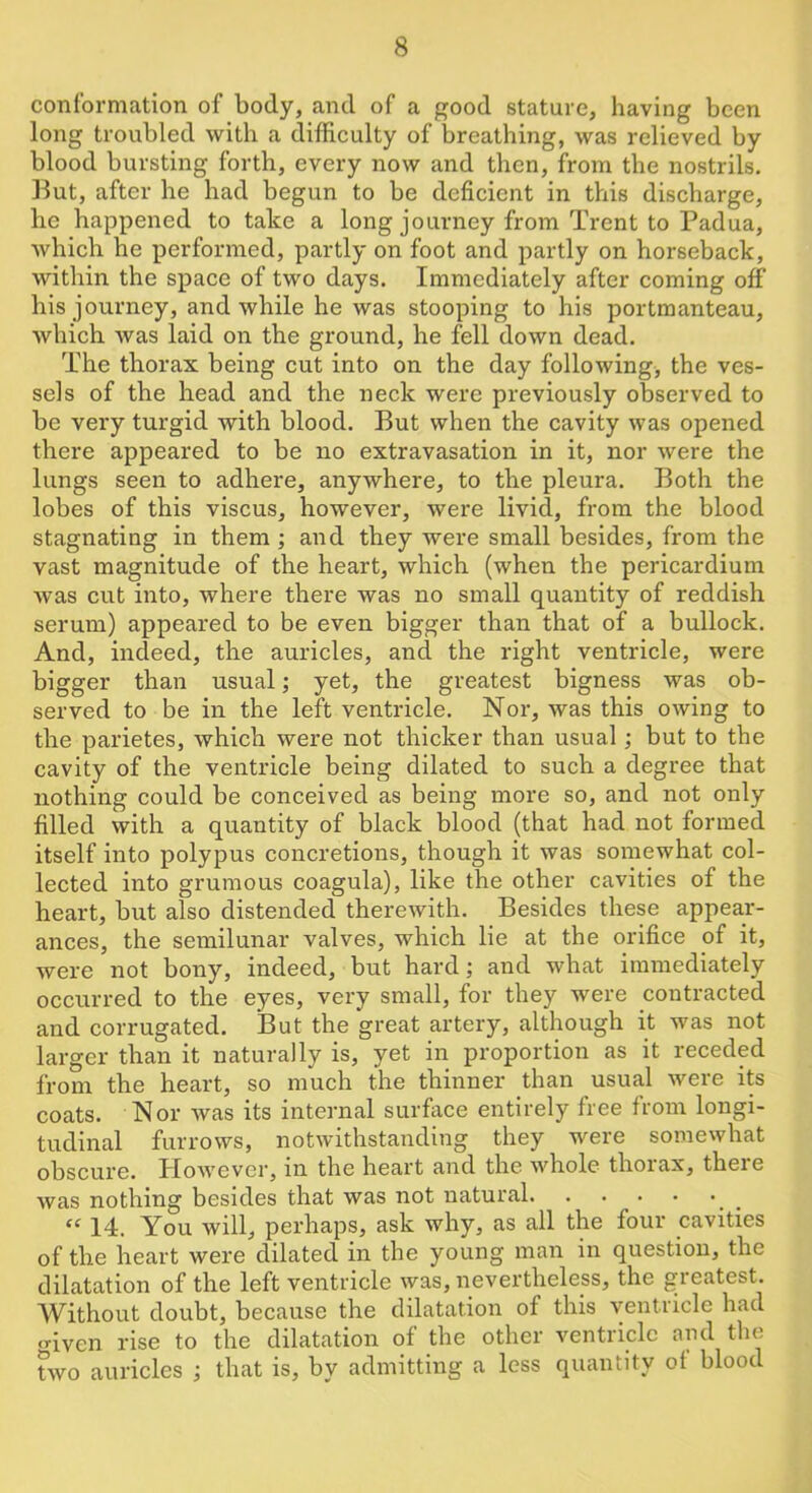 conformation of body, and of a good stature, having been long troubled with a difficulty of breathing, was relieved by blood bursting forth, every now and then, from the nostrils. But, after he had begun to be deficient in this discharge, he happened to take a long journey from Trent to Padua, which he performed, partly on foot and partly on horseback, within the space of two days. Immediately after coming off his journey, and while he was stooping to his portmanteau, which was laid on the ground, he fell down dead. The thorax being cut into on the day following, the ves- sels of the head and the neck were previously observed to be very turgid with blood. But when the cavity was opened there appeared to be no extravasation in it, nor were the lungs seen to adhere, anywhere, to the pleura. Both the lobes of this viscus, however, were livid, from the blood stagnating in them; and they were small besides, from the vast magnitude of the heart, which (when the pericardium was cut into, where there was no small quantity of reddish serum) appeared to be even bigger than that of a bullock. And, indeed, the auricles, and the right ventricle, were bigger than usual; yet, the greatest bigness was ob- served to be in the left ventricle. Nor, was this owing to the parietes, which were not thicker than usual; but to the cavity of the ventricle being dilated to such a degree that nothing could be conceived as being more so, and not only filled with a quantity of black blood (that had not formed itself into polypus concretions, though it was somewhat col- lected into grumous coagula), like the other cavities of the heart, but also distended therewith. Besides these appear- ances, the semilunar valves, which lie at the orifice of it, were not bony, indeed, but hard; and what immediately occurred to the eyes, very small, for they were contracted and corrugated. But the great artery, although it was not larger than it naturally is, yet in proportion as it receded from the heart, so much the thinner than usual were its coats. Nor was its internal surface entirely free from longi- tudinal furrows, notwithstanding they were somewhat obscure. However, in the heart and the whole thorax, there was nothing besides that was not natural _ 14. You will, perhaps, ask why, as all the four cavities of the heart were dilated in the young man in question, the dilatation of the left ventricle was, nevertheless, the greatest. Without doubt, because the dilatation of this ventricle had .riven rise to the dilatation of the other ventricle and the two auricles ; that is, by admitting a less quantity ot blood