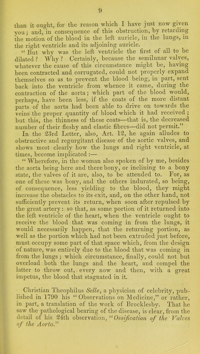 than it ought, for the reason which I have just now given you; and, in consequence of this obstruction, by retarding the motion of the blood in the_ left auricle, in the lungs, in the right ventricle and its adjoining auricle. “ But why was the left ventricle the first of all to be dilated ? Why ? Certainly, because the semilunar valves, whatever the cause of this circumstance might be, having been contracted and corrugated, could not properly expand themselves so as to prevent the blood being, in part, sent back into the ventricle from whence it came, during the contraction of the aorta; which part of the blood would, perhaps, have been less, if the coats of the more distant parts of the aorta had been able to drive on towards the veins the proper quantity of blood which it had received ; but this, the thinness of these coats—that is, the decreased number of their fleshy and elastic fibres—did not permit.” In the 23rd Letter, also. Art. 12, he again alludes to obstructive and regurgitant disease of the aortic valves, and shows most clearly how the lungs and right ventricle, at times, become implicated :— “ Wherefore, in the woman also spoken of by me, besides the aorta being here and there bony, or inclining to a bony state, the valves of it are, also, to be attended to. For, as one of these was bony, and the others indurated, so being, of consequence, less yielding to the blood, they might increase the obstacles to its exit, and, on the other hand, not sufiiciently prevent its return, when soon after repulsed by the great artery: so that, as some portion of it returned into the left ventricle of the heart, when the ventricle ought to receive the blood that was coming in from the lungs, it would necessarily happen, that the returning portion, as well as the portion which had not been extruded just before, must occupy some part of that space which, from the design of nature, was entirely due to the blood that was coming in from the lungs; which circumstance, finally, could not but overload both the lungs and the heart, and compel the latter to throw out, every now and then, with a great impetus, the blood that stagnated in it. Christian Theophilus Selle, a physician of celebrity, pub- lished in 1790 his “ Observations on Medicine,” or rather, in part, a translation of the work of Brocklesby. That he saw the pathological bearing of the disease, is clear, from the detail of his 24th observation, ^^Ossification of the Valves of the Aorta”