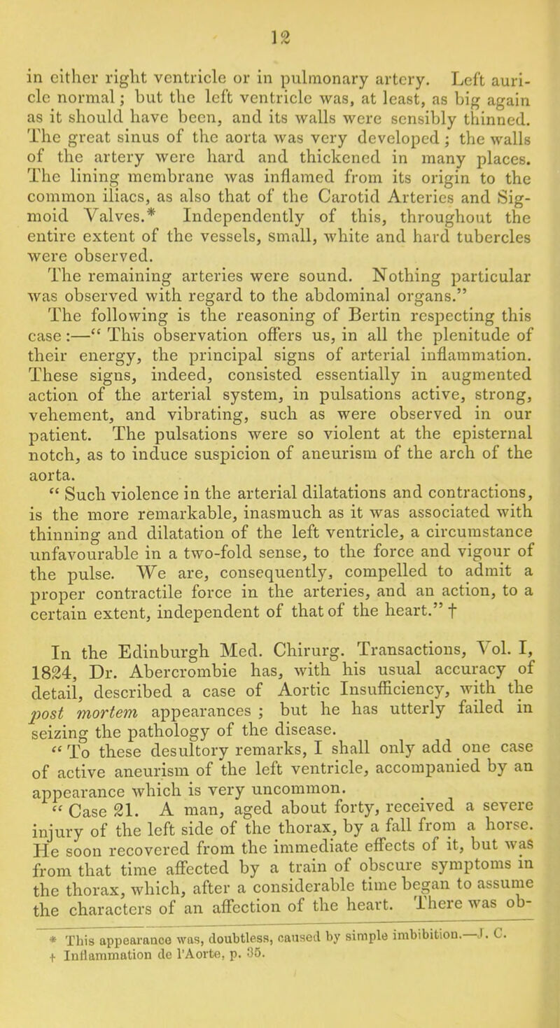 in cither right ventricle or in pulmonary artery. Left auri- cle normal; hut the left ventricle was, at least, as big again as it should have been, and its walls were sensibly thinned. The great sinus of the aorta was very developed; the walls of the artery were hard and thickened in many places. The lining membrane was inflamed from its origin to the common iliacs, as also that of the Carotid Arteries and Sig- moid Valves.* Independently of this, throughout the entire extent of the vessels, small, white and hard tubercles were observed. The remaining arteries were sound. Nothing particular was observed with regard to the abdominal organs.” The following is the reasoning of Bertin respecting this case:—“ This observation offers us, in all the plenitude of their energy, the principal signs of arterial inflammation. These signs, indeed, consisted essentially in augmented action of the arterial system, in pulsations active, strong, vehement, and vibrating, such as were observed in our patient. The pulsations were so violent at the episternal notch, as to induce suspicion of aneurism of the arch of the aorta. “ Such violence in the arterial dilatations and contractions, is the more remarkable, inasmuch as it was associated with thinning and dilatation of the left ventricle, a circumstance unfavourable in a two-fold sense, to the force and vigour of the pulse. We are, consequently, compelled to admit a propel’ contractile force in the arteries, and an action, to a certain extent, independent of that of the heart.” f In the Edinburgh Med. Chirurg. Transactions, Yol. I, 1824, Dr. Abercrombie has, with his usual accuracy of detail, described a case of Aortic Insufficiency, with the post mortem appearances ; but he has utterly failed in seizing the pathology of the disease. “To these desultory remarks, I shall only add one case of active aneurism of the left ventricle, accompanied by an appearance which is very uncommon. “ Case 21. A man, aged about forty, received a severe injury of the left side of the thorax, by a fall from a horse. He soon recovered from the immediate effects of it, but was from that time affected by a train of obscure symptoms in the thorax, which, after a considerable time began to assume the characters of an affection of the heart. There was ob- * This appearance was, doubtless, caused by simple imbibition.—J. C. 1 Inliammation de I’Aorte, p. 35.