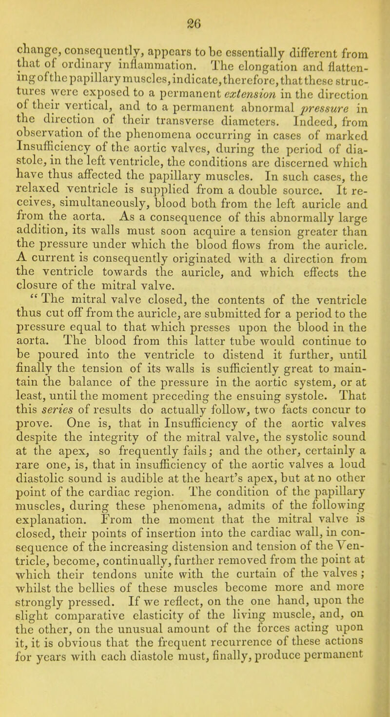 change, consequently, appears to be essentially different from that of ordinary inflammation. The elongation and flatten- ing ofthe papillary muscles, indicate, therefore, that these struc- tures were exposed to a permanent extension in the direction of their vertical, and to a permanent abnormal pressure in the direction of their transverse diameters. Indeed, from observation of the phenomena occurring in cases of marked Insufficiency of the aortic valves, during the period of dia- stole, in the left ventricle, the conditions are discerned which have thus affected the papillary muscles. In such cases, the relaxed ventricle is supplied from a double source. It re- ceives, simultaneously, blood both from the left auricle and from the aorta. As a consequence of this abnormally large addition, its walls must soon acquire a tension greater than the pressure under which the blood flows from the auricle. A current is consequently originated with a direction from the ventricle towards the auricle, and which effects the closure of the mitral valve. “ The mitral valve closed, the contents of the ventricle thus cut off from the auricle, are submitted for a period to the pressure equal to that which presses upon the blood in the aorta. The blood from this latter tube would continue to be poured into the ventricle to distend it further, until finally the tension of its walls is sufficiently great to main- tain the balance of the pressure in the aortic system, or at least, until the moment preceding the ensuing systole. That this series of results do actually follow, two facts concur to prove. One is, that in Insufficiency of the aortic valves despite the integrity of the mitral valve, the systolic sound at the apex, so frequently fails; and the other, certainly a rare one, is, that in insufficiency of the aortic valves a loud diastolic sound is audible at the heart’s apex, but at no other point of the cardiac region. The condition of the papillary muscles, during these phenomena, admits of the following explanation. From the moment that the mitral valve is closed, their points of insertion into the cardiac wall, in con- sequence of the increasing distension and tension of the Ven- tricle, become, continually, further removed from the point at which their tendons unite with the curtain of the valves ; whilst the bellies of these muscles become more and more strongly pressed. If we reflect, on the one hand, upon the slight comparative elasticity of the living muscle, and, on the other, on the unusual amount of the forces acting upon it, it is obvious that the frequent recurrence of these actions for years with each diastole must, finally, produce permanent