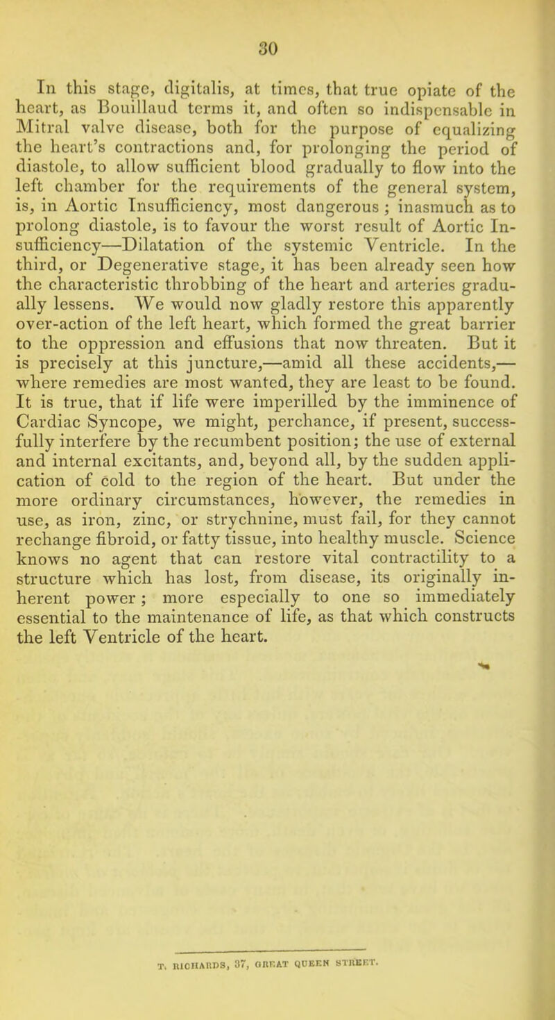 In this stage, digitalis, at times, that true opiate of the heart, as Bouillaud terms it, and often so indispensable in Mitral valve disease, both for the purpose of equalizing the heart’s contractions and, for prolonging the period of diastole, to allow sufficient blood gradually to flow into the left chamber for the requirements of the general system, is, in Aortic Insufficiency, most dangerous ; inasmuch as to prolong diastole, is to favour the worst result of Aortic In- sufficiency—Dilatation of the systemic Ventricle. In the third, or Degenerative stage, it has been already seen how the characteristic throbbing of the heart and arteries gradu- ally lessens. We would now gladly restore this apparently over-action of the left heart, which formed the great barrier to the oppression and effusions that now threaten. But it is precisely at this juncture,—amid all these accidents,— ■where remedies are most wanted, they are least to be found. It is true, that if life were imperilled by the imminence of Cardiac Syncope, we might, perchance, if present, success- fully interfere by the recumbent position; the use of external and internal excitants, and, beyond all, by the sudden appli- cation of cold to the region of the heart. But under the more ordinary circumstances, however, the remedies in use, as iron, zinc, or strychnine, must fail, for they cannot rechange fibroid, or fatty tissue, into healthy muscle. Science knows no agent that can restore vital contractility to a structure which has lost, from disease, its originally in- herent power; more especially to one so immediately essential to the maintenance of life, as that which constructs the left Ventricle of the heart. T. lUCHAnDS, 37, ORF.AT QUEEN STREET.