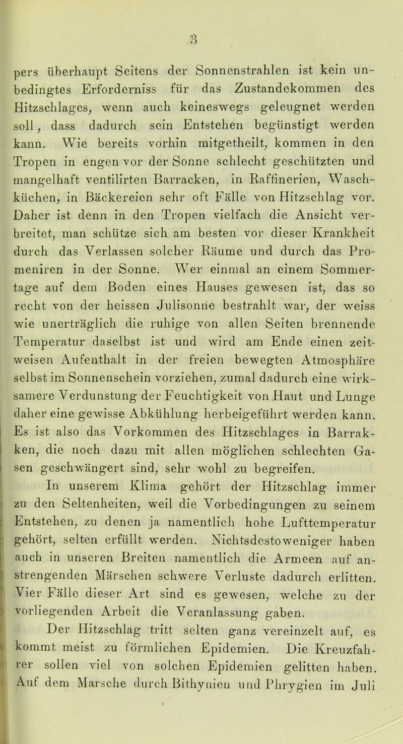 pers überhaupt Seitens der Sonnenstrahlen ist kein un- bedingtes Erforderniss für das Zustandekommen des Hitzschlages, wenn auch keineswegs geleugnet werden soll, dass dadurch sein Entstehen begünstigt werden kann. Wie bereits vorhin mitgetheilt, kommen in den Tropen in engen vor der Sonne schlecht geschützten und mangelhaft ventilirten Barracken, in Raffinerien, W^asch- küchen, in Bäckereien sehr oft Fälle von Hitzschlag vor. Daher ist denn in den Tropen vielfach die Ansicht ver- breitet, man schütze sich am besten vor dieser Krankheit durch das Verlassen solcher Räume und durch das Pro- meniren in der Sonne. Wer einmal an einem Sommer- tage auf dem Boden eines Hauses gewesen ist, das so recht von der heissen Julisonne bestrahlt war, der weiss wie unerträglich die ruhige von allen Seiten brennende Temperatur daselbst ist und wird am Ende einen zeit- weisen Aufenthalt in der freien bewegten Atmosphäre selbst im Sonnenschein vorziehen, zumal dadurch eine wirk- samere Verdunstung der Feuchtigkeit von Haut und Lunge daher eine gewisse Abkühlung herbeigeführt werden kann. Es ist also das Vorkommen des Hitzschlages in Barrak- ken, die noch dazu mit allen möglichen schlechten Ga- sen geschwängert sind, sehr wohl zu begreifen. In unserem Klima gehört der Hitzschlag immer zu den Seltenheiten, weil die Vorbedingungen zu seinem Entstehen, zu denen ja namentlich hohe Lufttemperatur gehört, selten erfüllt werden. Nichtsdestoweniger haben auch in unseren Breiten namentlich die Armeen auf an- strengenden Märschen schwere Verluste dadurch erlitten. Vier Fälle dieser Art sind es gewesen, welche zu der vorliegenden Arbeit die Veranlassung gaben. Der Hitzschlag tritt selten ganz vereinzelt auf, es kommt meist zu förmlichen Epidemien. Die Kreuzfah- rer sollen viel von solchen Epidemien gelitten haben. Auf dem Marsche durcli Bithynien und Phrygien im Juli