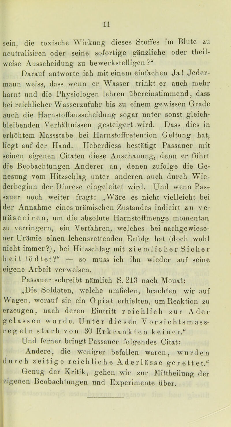 sein, die toxische ^\irkung dieses Stoffes im Blute zu iieutrcalisiren oder seine sofortige gänzliche oder theil- weise Ausscheidung zu bewerkstelligen?“ Darauf antworte ich mit einem einfachen Ja! Jeder- mann weiss, dass wenn er Wasser trinkt er auch mehr harnt und die Physiologen lehren übereinstimmend, dass bei reichlicher Wasserzufuhr bis zu einem gewissen Grade auch die Harnstoff’ausscheidung sogar unter sonst gleich- bleibenden Verhältnissen gesteigert wird. Dass dies in erhöhtem Massstabe bei Harnstoffretention Geltung hat, liegt auf der Hand. Ueberdiess bestätigt Passauer mit seinen eigenen Citaten diese Anschauung, denn er führt die Beobachtungen Anderer an, denen zufolge die Ge- nesung vom Hitzschlag unter anderen auch durch Wie- derbeginn der Diurese eingeleitet wird. Und wenn Pas- sauer noch weiter fragt: „’Wäre es nicht vielleicht bei der Annahme eines urämischen Zustandes indicirt zu ve- näseciren, um die absolute Harnstoff’menge momentan zu verringern, ein Verfahren, welches bei nachgewiese- ner Urämie einen lebensrettenden Erfolg hat (doch wohl nicht immer?), bei Hitzschlag mit ziemlicher Sicher : h e i t tö d tet?“ — so muss ich ihn wieder auf seine ; eigene Arbeit verweisen. Passauer schreibt nämlich S. 213 nach Mouat: „Die Soldaten, welche umfielen, brachten wir auf 1 Wagen, worauf sie ein Opiat erhielten, um Reaktion zu erzeugen, nach deren Eintritt reichlich zur Ader gelassen wurde. Unter diesen Vorsichtsmass- sregeln starb von 30 Erkrankten keiner.“ Und ferner bringt Passauer folgendes Citat: Andere, die weniger befallen waren, wurden durch zeitige reichliche Aderlässe gerettet.“ Genug der Kritik, gehen wir zur Mittheilung der ► eigenen Beobachtungen und Experimente über.