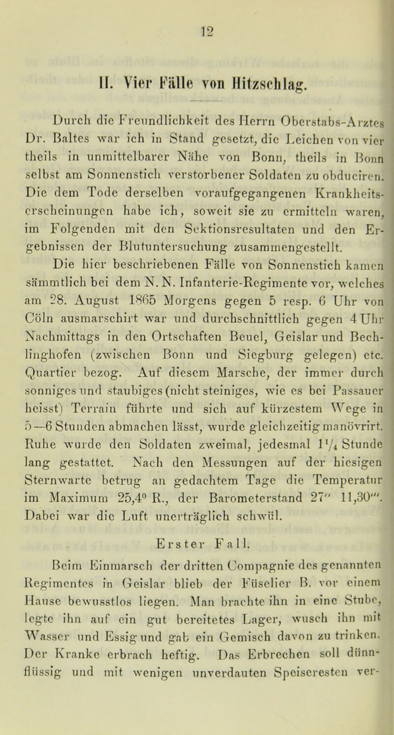 II. Vier Fälle von Hitzsclilag. Durch die Freundlichkeit des Herrn Oberstabs-Arztes Dr. Baltes war ich in Stand gesetzt, die Leichen von vier theils in unmittelbarer Nähe von Bonn, theils in Bonn selbst am Sonnenstich verstorbener Soldaten zu obduciren. Die dem Tode derselben voraufgegangenen Krankheits- erscheinungen habe ich, soweit sie zu ermitteln waren, im Folgenden mit den Sektionsresultaten und den Er- gebnissen der Blutuntersuchung zusammengestellt. Die hier beschriebenen Fälle von Sonnenstich kamen sämmtlich bei dem N. N. Infanterie-Regimente vor, welches am 28. Augu.st 1865 Morgens gegen 5 resp. 6 Uhr von Cöln ausmarschirt war und durchschnittlich gegen 4Uhr Nachmittags in den Ortschaften Beuel, Geislar und Bech- linghofen (zwischen Bonn und Siegburg gelegen) etc. Quartier bezog. Auf diesem Marsche, der immer durch sonniges und staubiges (nicht steiniges, wie es bei Passauer heisst) Terrain führte und sich auf kürzestem Wege in 5—6 Stunden abmaehen lässt, wurde gleichzeitig manövrirt. Ruhe wurde den Soldaten zweimal, jedesmal D/4 Stunde lang gestattet. Nach den Messungen auf der hiesigen Sternwarte betrug an gedachtem Tage die Temperatur im Maximum 25,4'^ R., der Barometerstand 27 11,30'. Dabei war die Luft unerträglich schwül. Erster Fall. Beim Einmarsch der dritten Compagnie des genannten Regimentes in Geislar blieb der Füselier B. vor einem Hause bewusstlos liegen. Man brachte ihn in eine Stube, legte ihn auf ein gut bereitetes Lager, wusch ihn mit Wasser und Essig und gab ein Gemisch davon zu trinken. Der Kranke erbrach heftig. Das Erbrechen soll dünn- flüssig und mit wenigen unverdauten Speiseresten ver-