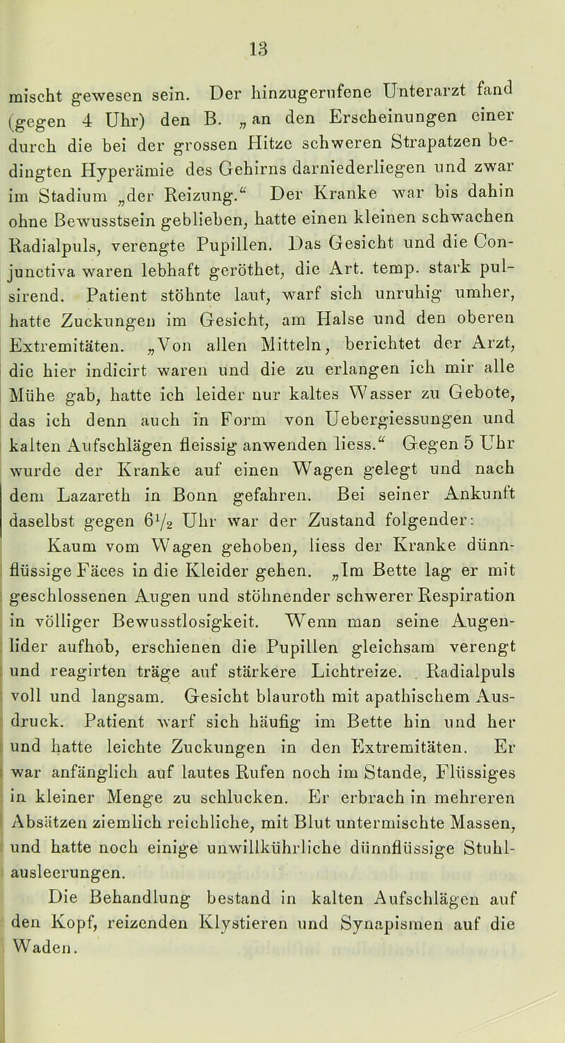 mischt gewesen sein. Der hinzugernfene Unterarzt fand (gegen 4 Uhr) den B. „ an den Erscheinungen einer durch die bei der grossen Hitze schweren Strapatzen be- dingten Hyperämie des Gehirns darniederlieg'en und zwar im Stadium „der Reizung.“ Der Kranke war bis dahin ohne Bewusstsein geblieben, hatte einen kleinen schwachen Radialpuls, verengte Pupillen. Das Gesicht und die Con- junctiva waren lebhaft geröthet, die Art. temp. stark pul- sirend. Patient stöhnte laut, warf sich unruhig umher, hatte Zuckungen im Gesicht, am Halse und den oberen Extremitäten. ;,Von allen Mitteln, berichtet der Arzt, die hier indicirt waren und die zu erlangen ich mir alle Mühe gab, hatte ich leider nur kaltes Wasser zu Gebote, i das ich denn auch in Form von Uebergiessungen und ; kalten Aufschlägen fleissig anwenden Hess.“ Gegen 5 Uhr wurde der Kranke auf einen Wagen gelegt und nach dem Lazareth in Bonn gefahren. Bei seiner Ankunft daselbst gegen 672 Uhr war der Zustand folgender: Kaum vom Wagen gehoben, Hess der Kranke dünn- . flüssige Fäces in die Kleider gehen. „Im Bette lag er mit ; geschlossenen Augen und stöhnender schwerer Respiration in völliger Bewusstlosigkeit. W^enn man seine Augen- : lider aufhob, erschienen die Pupillen gleichsam verengt ; und reagirten träge auf stärkere Lichtreize. Radialpuls i voll und langsam. Gesicht blauroth mit apathischem Aus- : druck. Patient warf sich häufig im Bette hin und her t und hatte leichte Zuckungen in den Extremitäten. Er I war anfänglich auf lautes Rufen noch im Stande, F'lüssiges , in kleiner Menge zu schlucken. Er erbrach in mehreren ! Absätzen ziemlich reichliche, mit Blut untermischte Massen, und hatte noch einige unwillkührliche dünnflüssige Stuhl- ! ausleerungen. Die Behandlung bestand in kalten Aufschlägen auf den Kopf, reizenden Klystieren und Synapismen auf die Waden.