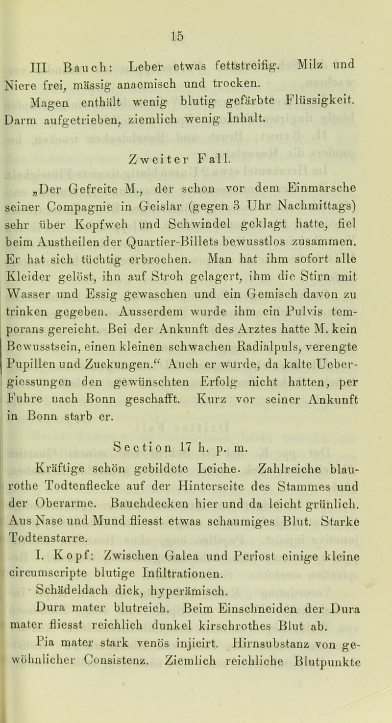 III Bauch: Leber etwas fettstreifig. Milz und Niere frei, massig anaemisch und trocken. Magen enthält wenig blutig gefärbte Flüssigkeit. Darm aufgetrieben, ziemlich wenig Inhalt. Zweiter Fall. „Der Gefreite M., der schon vor dem Einmärsche seiner Compagnie in Geislar (gegen 3 Uhr Nachmittags) sehr über Kopfweh und Schwindel geklagt hatte, fiel beim Austheilen der Quartier-Billets bewusstlos zusammen. Er hat sich tüchtig erbrochen. Man hat ihm sofort alle Kleider gelöst, ihn auf Stroh gelagert, ihm die Stirn mit Wasser und Essig gewaschen und ein Gemisch davon zu trinken gegeben. Ausserdem wurde ihm ein Pulvis tem- porans gereicht. Bei der Ankunft des Arztes hatte M. kein Bewusstsein, einen kleinen schwachen Radialpuls, verengte Pupillen und Zuckungen.'^ Auch er wurde, da kalte üeber- giessungen den gewünschten Erfolg nicht hatten, per Fuhre nach Bonn geschafft. Kurz vor seiner x\nkunft in Bonn starb er. S e c ti 0 n 17 h, p. m. Kräftige schön gebildete Leiche. Zahlreiche blau- rothe Todtenflecke auf der Hinterseite des Stammes und der Oberarme. Bauchdecken hier und da leicht grünlich. Aus Nase und Mund fliesst etwas schaumiges Blut. Starke Todtenstarre. I. Kopf: Zwischen Galea und Periost einige kleine circumscripte blutige Infiltrationen. Schädeldach dick, hyperämisch. Dura rnater blutreich. Beim Einschneideu der Dura mater fliesst reichlich dunkel kirschrothes Blut ab. Pia mater stark venös injicirt. Ilirnsubstanz von ge- wöhnlicher Consistenz. Ziemlich reichliche Blutpunkte