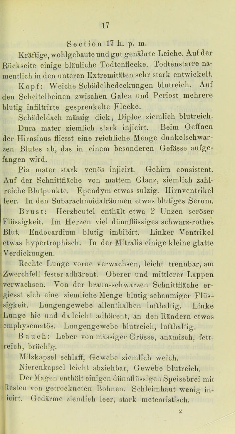 Section 17 h. p. m. Kräftige, wohlgebaute und gut genährte Leiche. Auf der Rückseite einige bläuliche Todtenflecke. Todtenstarre na- mentlich in den unteren Extremitäten sehr stark entwickelt. Kopf: Weiche Schädelbedeckungen blutreich. Auf den Scheitelbeinen zwischen Galea und Periost mehrere blutig infiltrirte gesprenkelte Flecke. Schädeldach mässig dick, Diploe ziemlich blutreich. Dura mater ziemlich stark injlcirt. Beim Oeflfnen der Hirnsinus fliesst eine reichliche Menge dunkelschwar- zen Blutes ab, das in einem besonderen Gefässe aufge- fangen wird. Pia mater stark venös injlcirt. Gehirn consistent. Auf der Schnittfläche von mattem Glanz, ziemlich zahl- reiche Blutpunkte. Ependym etwas sulzig. Hirnventrikel leer, ln den Subarachnoidalräumen etwas blutiges Serum. Brust; Herzbeutel enthält etwa 2 Unzen seröser Flüssigkeit. Im Herzen viel dünnflüssiges schwarz-rothes Blut. Endocardium blutig imbiblrt. Linker Ventrikel etwas hypertrophisch. In der Mitralis einige kleine glatte r Verdickungen. Rechte Lunge vorne verwachsen, leicht trennbar, am vZwerchfell fester adhärent. Oberer und mittlerer Lappen •'Verwachsen. Von der braun-schwarzen Schnittfläche er- : giesst sich eine ziemliche Menge blutig-sehaumiger Flüs- Isigkeit. Lungengewebe allenthalben lufthaltig. Linke iLunge hie und da leicht adhärent, an den Rändern etwas jcmphysematös. Lungengewebe blutreich, lufthaltig. Bauch: Leber von massiger Grösse, anämisch, fett- .reich, brüchig. Milzkapsel schlaff, Gewebe ziemlich weich. Niercnkapsel leicht abziehbar, Gewebe blutreich. Der Magen enthält einigen dünnflüssigen Speisebrei mit losten von getrockneten Bohnen. Schleimhaut wenig in- I Icirt. Gedärme ziemlieh leer, stark meteoristiscli. ‘A