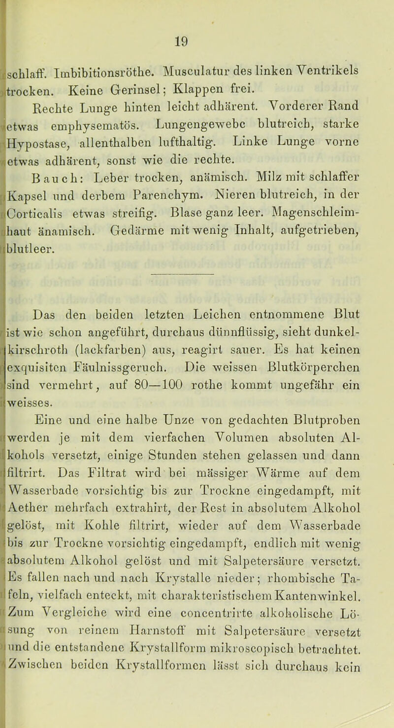 ;isclilaff. Irnbibitionsröthe. MuscuLatur des linken Ventrikels jltrocken. Keine Gerinsel; Klappen frei, j Rechte Lunge hinten leicht adhärent. Vorderer Rand 4etwas emphysematos. Limgengewebc blutreich, starke [^Hypostase, allenthalben lufthaltig. Linke Lunge vorne Tdetwas adhärent, sonst wie die rechte. Bauch: Leber trocken, anämisch. Milz mit schlaffer ((Kapsel und derbem Parenchym. Nieren blutreich, in der riCorticalis etwas streifig. Blase ganz leer. Magenschleim- phaut änamisch. Gedärme mit wenig Inhalt, aufgetrieben, liblutleer. Das den beiden letzten Leichen entnommene Blut (ist wie schon angeführt, durchaus dünnflüssig, sieht dunkel- r kirschroth (lackfarben) aus, reagirt sauer. Es hat keinen [ exquisiten Fäulnissgeruch. Die weissen Blutkörperchen ) sind vermehrt, auf 80—100 rothe kommt ungefähr ein i weisses. Eine und eine halbe Unze von gedachten Blutproben (werden je mit dem vierfachen Volumen absoluten Al- [| kohols versetzt, einige Stunden stehen gelassen und dann ( filtrirt. Das Filtrat wird bei mässiger Wärme auf dem i Wasserbade vorsichtig bis zur Trockne eingedampft, mit h Aether mehrfach extrahirt, der Rest in absolutem Alkohol >1 gelöst, mit Kohle filtrirt, wieder auf dem Wasserbade I bis zur Trockne vorsichtig eingedampft, endlich mit wenig ^absolutem Alkohol gelöst und mit Salpetersäure versetzt. (Es fallen nach und nach Krystalle nieder; rhombische Ta- ilfeln, vielfach enteckt, mit charakteristischem Kantenwinkel. iiZum Vergleiche wird eine concentrirte alkoholische Lö- fisung von reinem Harnstoff’ mit Salpetersäure versetzt jjund die entstandene Krystallform mikroscopisch betrachtet. VIZwischen beiden Krystallformcn lässt sich durchaus kein