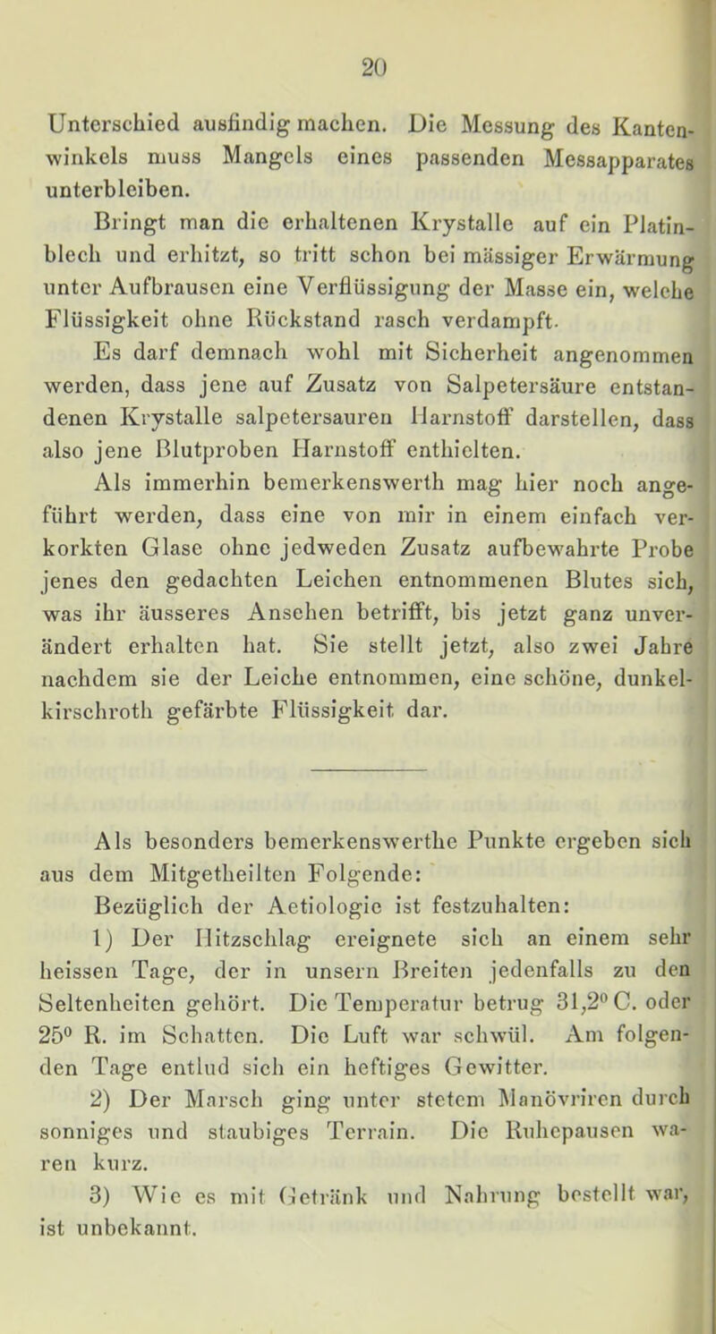 Unterschied ausfindig machen. Die Messung des Kanten- winkels muss Mangels eines passenden Messapparates unterbleiben. Bringt man die erhaltenen Krystalle auf ein Platin- blech und erhitzt, so tritt schon bei massiger Erwärmung unter Aufbrausen eine Verflüssigung der Masse ein, welche Flüssigkeit ohne Rückstand rasch verdampft- Es darf demnach wohl mit Sicherheit angenommen werden, dass jene auf Zusatz von Salpetersäure entstan- denen Krystalle salpetersauren UarnstofF darstellen, dass also jene Blutproben Harnstoff enthielten. Als immerhin bemerkenswerth mag hier noch ange- führt werden, dass eine von mir in einem einfach ver- korkten Glase ohne jedweden Zusatz aufbewahrte Probe jenes den gedachten Leichen entnommenen Blutes sich, was ihr äusseres Ansehen betrifft, bis jetzt ganz unver- ändert erhalten hat. Sie stellt jetzt, also zwei Jahre nachdem sie der Leiche entnommen, eine schöne, dunkel- kirschroth gefärbte Flüssigkeit dar. Als besonders bemerkenswerthe Punkte ergeben sich aus dem Mitgetheilten Folgende: Bezüglich der Aetiologic ist festzuhalten: 1) Der llitzschlag ereignete sich an einem sehr heissen Tage, der in unsern Breiten jedenfalls zu den Seltenheiten gehört. Die Temperatur betrug 31,2® C. oder 25® R. im Schatten. Die Luft war schwül. Am folgen- den Tage entlud sich ein heftiges Gewitter. 2) Der Marsch ging unter stetem Manövriren durch sonniges und staubiges Terrain. Die Ruhepausen wa- ren kurz. 3) Wie es mit (:Jetränk und Nahrung bestellt war, ist unbekannt.