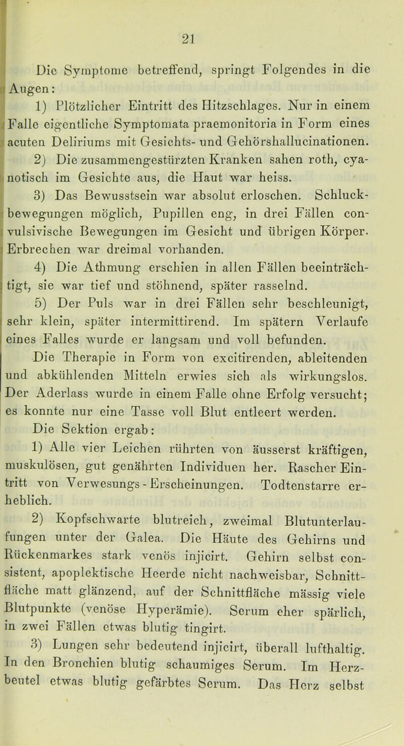 I 21 Die Symptome betreffend, springt Folgendes in die ü Augen: 1) Plötzlieher Eintritt des Ilitzsehlages. Nur in einem I Falle eigentliche Symptomata praemonitoria in Form eines j acuten Deliriums mit Gesichts-und Gehörshallucinationen. 2) Die zusammengestürzten Kranken sahen roth, cya- u notisch im Gesichte aus, die Haut war heiss. 3) Das Bewusstsein war absolut erloschen. Schluck- < bewegungen möglich, Pupillen eng, in drei Fällen con- i vulsivische Bewegungen im Gesicht und übrigen Körper. Erbrechen war dreimal vorhanden. 4) Die Athmung erschien in allen Fällen beeinträch- tigt, sie war tief und stöhnend, später rasselnd. 5) Der Puls war in drei Fällen sehr beschleunigt, sehr klein, später intermittirend. Im spätem Verlaufe eines Falles wurde er langsam und voll befunden. Die Therapie in Form von excitirenden, ableitenden und abkühlenden Mitteln erwies sich als wirkungslos. Der Aderlass wurde in einem Falle ohne Erfolg versucht; es konnte nur eine Tasse voll Blut entleert werden. Die Sektion ergab: 1) Alle vier Leichen rührten von äusserst kräftigen, muskulösen, gut genährten Individuen her. Rascher Ein- tritt von Verwesungs - Erscheinungen. Todtenstarre er- heblich. 2) Kopfschwarte blutreich, zweimal Blutunterlau- fungen unter der Galea. Die Häute des Gehirns und Rückenmarkes stark venös injicirt. Gehirn selbst con- sistent, apoplektische Heerde nicht nachweisbar, Schnitt- fläche matt glänzend, auf der Schnittfläche mässig viele Blutpunktc (venöse Hyperämie). Serum eher spärlich, in zwei Fällen etwas blutig tingirt. 3) Lungen sehr bedeutend injicirt, überall lufthaltig. In den Bronchien blutig schaumiges Serum. Im Herz- beutel etwas blutig gefärbtes Serum. Das Herz selbst