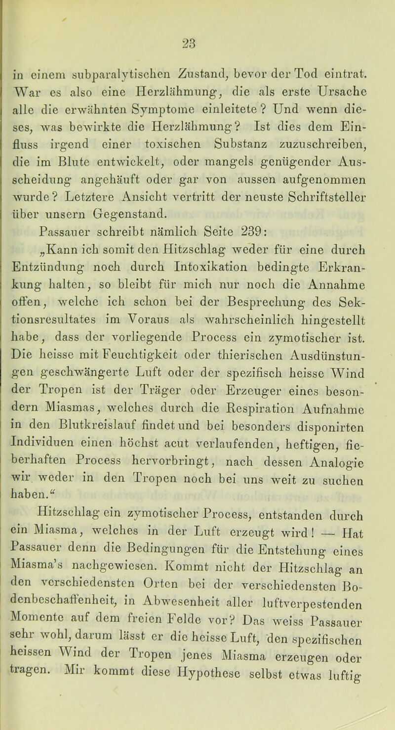 in einem siibparalytischen Zustand; bevor der Tod eintrat. War es also eine Ilerzlähmung; die als erste Ursache alle die erwähnten Symptome einleitete ? Und wenn die- ses, was bewirkte die Herzlähmung? Ist dies dem Ein- fluss irgend einer toxischen Substanz zuzuschreibeii; die im Blute entwickelt, oder mangels genügender Aus- scheidung angehäuft oder gar von aussen aufgenommen wurde ? Letztere Ansicht vertritt der neuste Schriftsteller über unsern Gegenstand. Passauer schreibt nämlich Seite 239: „Kann ich somit den Plitzschlag weder für eine durch Entzündung noch durch Intoxikation bedingte Erkran- kung halten, so bleibt für mich nur noch die Annahme offen, welche ich schon bei der Besprechung des Sek- tionsresultates im Voraus als wahrscheinlich hingestellt habe, dass der vorliegende Process ein zymotischer ist. Die heisse mit Feuchtigkeit oder thierischen Ausdünstun- gen geschwängerte Luft oder der spezifisch heisse Wind der Tropen ist der Träger oder Erzeuger eines beson- dern Miasmas, welches durch die Resi^iration Aufnahme I in den Blutkreislauf findet und bei besonders disponirten : Individuen einen höchst acut verlaufenden, heftigen, fie- j berhaften Process hervorbringt, nach dessen Analogie i wir weder in den Tropen noch bei uns weit zu suchen I haben. Hitzschlag ein zymotischer Process, entstanden durch I ein Miasma, welches in der Luft erzeugt wird! — Hat ; Passauer denn die Bedingungen für die Entstehung eines I Miasma’s nachgewiesen. Kommt nicht der Hitzschlag an I den verschiedensten Orten bei der verschiedensten Bo- i dcnbeschaflenheit, in Abwesenheit aller luftverpestenden klomentc auf dem freien leide vor? Das weiss Passauer sehr wohl, darum lässt er die heisse Luft, den spezifischen heissen Wind der PTopen jenes Miasma erzeugen oder tragen. Mir kommt diese Hypothese selbst etwas luftig