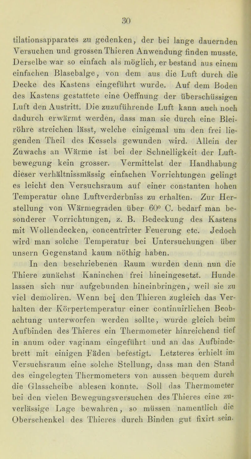 ;30 tilationsapparates zu gedenken, der bei lange dauernden Versuchen und grossen Thieren Anwendung finden musste. ' Derselbe war so einfach als möglich, er bestand aus einem einfachen Blasebalge, von dem aus die Luft durch die Decke des Kastens eingefiihrt wurde. Auf dem Boden des Kastens gestattete eine Oeffnung der überschüssigen ' Luft den Austritt. Die zuzuführende Luft kann auch noch dadurch erwärmt werden, dass man sie durch eine Blei- röhre streichen lässt, welche einigemal um den frei lie- genden Theil des Kessels gewunden wird. Allein der Zuwachs an Wärme ist bei der Schnelligkeit der Luft- bewegung kein grosser. Vermittelst der Handhabung dieser verhältnissmässig einfachen Vorrichtungen gelingt es leicht den Versuchsraum auf einer constanten hohen Temperatur ohne Luftverderbniss zu erhalten. Zur Her- stellung von Wärmegraden über 60*^ C. bedarf man be- j soliderer Vorrichtungen, z. B. Bedeckung des Kastens ' mit Wollendecken, concentrirter Feuerung etc. Jedoch i wird man solche Temperatur bei Untersuchungen über ^ unsern Gegenstand kaum nöthig haben. In den beschriebenen Raum wurden denn nun die Thiere zunächst Kaninchen frei hineingesetzt. Hunde lassen sich nur aufgebunden hineinbringen, weil sie zu viel demoliren. Wenn bei Thieren zugleich das Ver- halten der Körpertemperatur einer continuirlichen Beob- achtung unterworfen werden sollte, wurde gleich beim Aufbinden des Thieres ein Thermometer hinreichend tief in anum oder vaginam eingeführt und an das Aufbinde- brett mit einigen Fäden befestigt. Letzteres erhielt im Versuchsraum eine solche ötellung, dass man den Stand des eingelegten Thermometers von aussen bequem durch die Glasscheibe ablesen konnte. Soll das Thermometer bei den vielen Bewegungsversuchen des Thieres eine zu- verlässige Lage bewahren, so müssen namentlich die Oberschenkel des Thieres durch Binden gut fixirt sein.