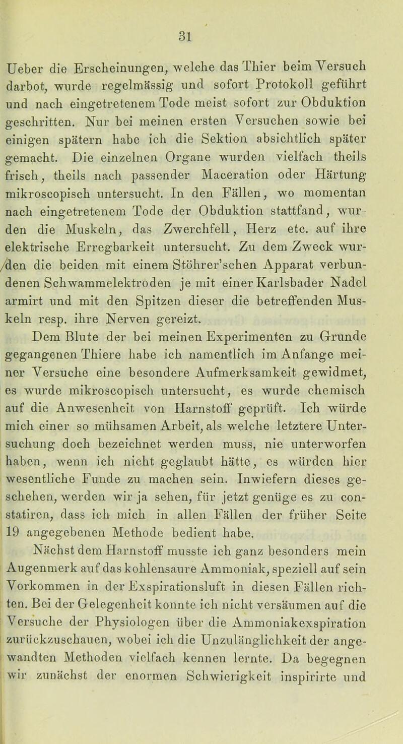 Ueber die Erscheinungen, welche das Thier beim Versuch darbot, wurde regelmässig und sofort Protokoll geführt und nach eingetretenem Tode meist sofort zur Obduktion geschritten. Nur bei meinen ersten Versuchen sowie bei einigen spätem habe ich die Sektion absichtlich später gemacht. Die einzelnen Organe wurden vielfach theils frisch, theils nach passender Maceration oder Härtung mikroscopisch untersucht. In den Fällen, wo momentan nach eingetretenem Tode der Obduktion stattfand, wur den die Muskeln, das Zwerchfell, Herz etc. auf ihre elektrische Erregbarkeit untersucht. Zu dem Zweck wur- /den die beiden mit einem Stöhrer’schen Apparat verbun- denen Schwammelektroden je mit einer Karlsbader Nadel armirt und mit den Spitzen dieser die betreffenden Mus- keln resp. ihre Nerven gereizt. Dem Blute der bei meinen Experimenten zu Grunde gegangenen Thiere habe ich namentlich im Anfänge mei- ner Versuche eine besondere Aufmerksamkeit gewidmet, es wurde mikroscopisch untersucht, es wurde chemisch auf die Anwesenheit von Harnstoff geprüft. Ich würde mich einer so mühsamen Arbeit, als welche letztere Unter- suchung doch bezeichnet werden muss, nie unterworfen haben, wenn ich nicht geglaubt hätte, es würden hier wesentliche Funde zu machen sein. Inwiefern dieses ge- schehen, werden wir ja sehen, für jetzt genüge es zu con- statiren, dass ich mich in allen Fällen der früher Seite 19 angegebenen Methode bedient habe. Nächst dem Harnstoff musste ich ganz besonders mein Augenmerk auf das kohlensaure Ammoniak, speziell auf sein Vorkommen in der Exspirationsluft in diesen Fällen rich- ten. Bei der Gelegenheit konnte ich nicht versäumen auf die Versuche der Physiologen über die Ammoniakexspiration zurückzuschauen, wobei ich die Unzulänglichkeit der ange- wandten Methoden vielfach kennen lernte. Da begegnen wir zunächst der enormen Schwierigkeit inspirirte und