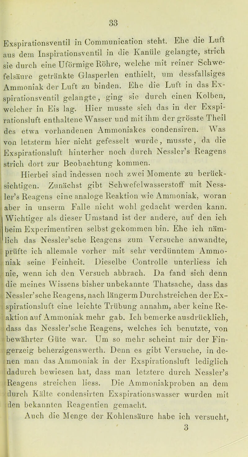 Exspirationsventil in Commnnication steht. Ehe die Luft aus dem Inspirationsventil in die Kanüle gelangte, strich sie durch eine Uförmige Rohre, welche mit reiner Schwe- felsäure getränkte Glasperlen enthielt, um dessfallsiges Ammoniak der Luft zu binden. Ehe die Luft in das Ex- spirationsventil gelangte, ging sie durch einen Kolben, welcher in Eis lag. Hier musste sich das in der Exspi- rationsluft enthaltene Wasser und mit ihm der grösste Theil des etwa vorhandenen Ammoniakes condensiren. Was von letzterm hier nicht gefesselt wurde, musste, da die Exspirationsluft hinterher noch durch Nessler’s Reagens strich dort zur Beobachtung kommen. Hierbei sind indessen noch zwei Momente zu berück- sichtigen. Zunächst gibt Schwefelwasserstoff mit Ness- ler’s Reagens eine analoge Reaktion wie Ammoniak, woran I aber in unserm Falle nicht wohl gedacht werden kann. ‘ Wichtiger als dieser Umstand ist der andere, auf den ich i beim Experimentiren selbst gekommen bin. Ehe ich näm- 1 lieh das Nessler’sche Reagens zum Versuche anwandte, ii prüfte ich allemale vorher mit sehr verdünntem Ammo- .1 niak seine Feinheit. Dieselbe Controlle unterliess ich nie, wenn ich den Versuch abbrach. Da fand sich denn ' die meines Wissens bisher unbekannte Thatsache, dass das ' Nessler’sche Reagens, nach längerm Durchstreichen derEx- I spirationsluft eine leichte Trübung annahm, aber keine Re- ; aktion auf ikmmoniak mehr gab. Ich bemerke ausdrücklich, dass das Ncssler’sche Reagens, welches ich benutzte, von ' bewährter Güte war. Um so mehr scheint mir der Fin- gerzeig beherzigenswerth. Denn es gibt Versuche, in de- nen man das Ammoniak in der Exspirationsluft lediglich dadurch bewiesen hat, dass man letztere durch Nessler’s Reagens streichen Hess. Die Ammoniakproben an dem durch Kälte condensirten Exspiratlonswasscr wurden mit den bekannten Reagentien gemacht. Auch die Menge der Kohlensäure habe ieh versueht, 3