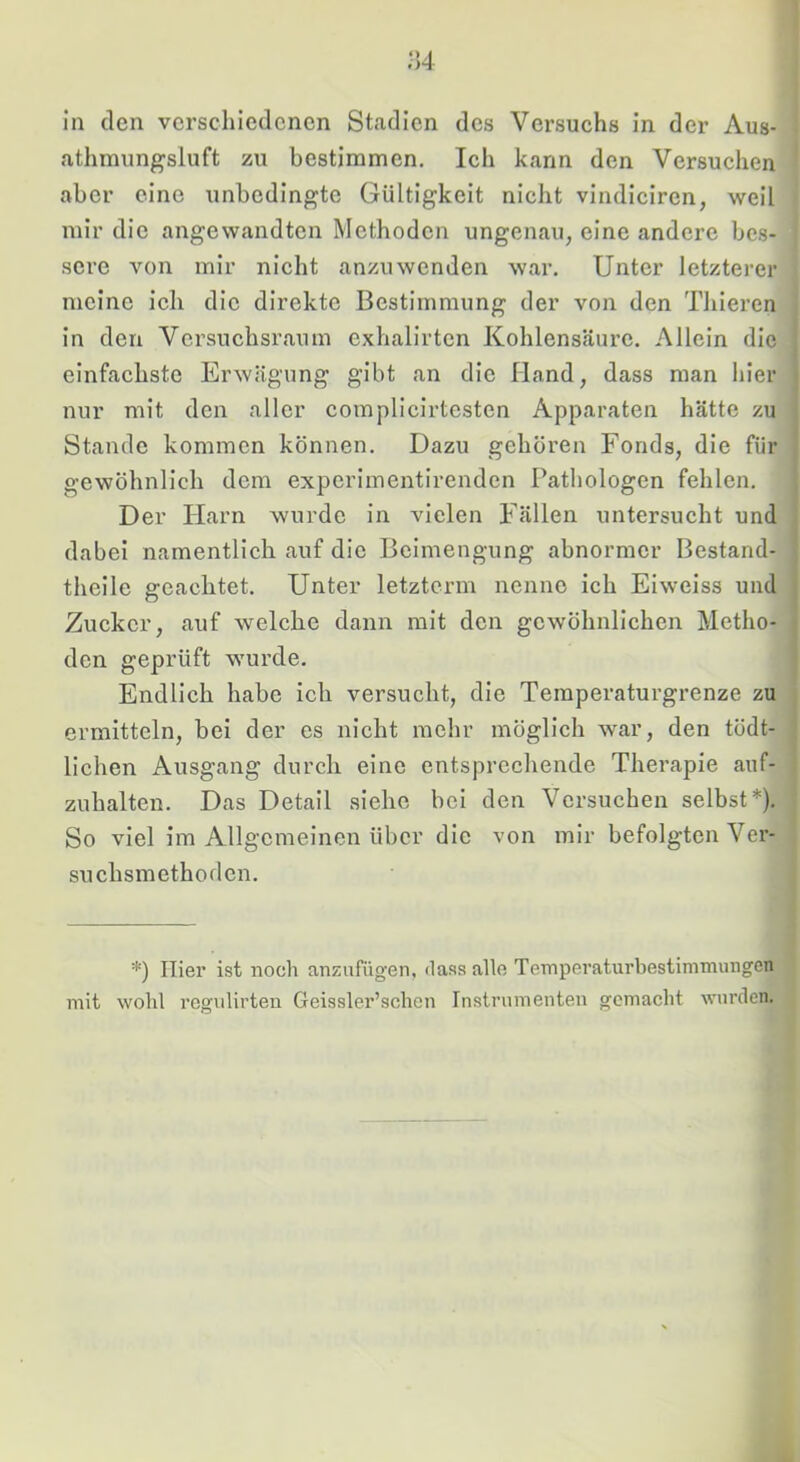 ;]4 in den verschiedenen Stadien des Versuchs in der Aus- athmungsluft zu bestimmen. Ich kann den Versuchen aber eine unbedingte Gültigkeit nicht vindiciren, weil mir die angewandten Methoden ungenau, eine andere bes- sere von mir nicht anzuwenden war. Unter letzterer meine ich die direkte Bestimmung der von den Thieren in den Versuchsraum exhalirten Kohlensäure. Allein die einfachste Erwägung gibt an die Hand, dass man hier nur mit den aller complicirtesten Apparaten hätte zu Stande kommen können. Dazu gehören Fonds, die für gewöhnlich dem experimentirenden Pathologen fehlen. Der Plarn wurde in vielen Fällen untersucht und dabei namentlich auf die Beimengung abnormer Bestand- tlieile geachtet. Unter letzterm nenne ich Eiweiss und Zucker, auf welche dann mit den gewöhnlichen Metho- den geprüft wurde. Endlich habe ich versucht, die Temperaturgrenze zu ermitteln, bei der es nicht mehr möglich war, den tödt- lichen Ausgang durch eine entsprechende Therapie auf- zuhalten. Das Detail siehe bei den Versuchen selbst*). So viel im Allgemeinen über die von mir befolgten Ver- suchsmethoden, *) Hier ist noch anziifügen, <lass alle Temperaturbestimimingen mit wohl regulirteu Geissler’schen Instrumenten gemacht wurden.