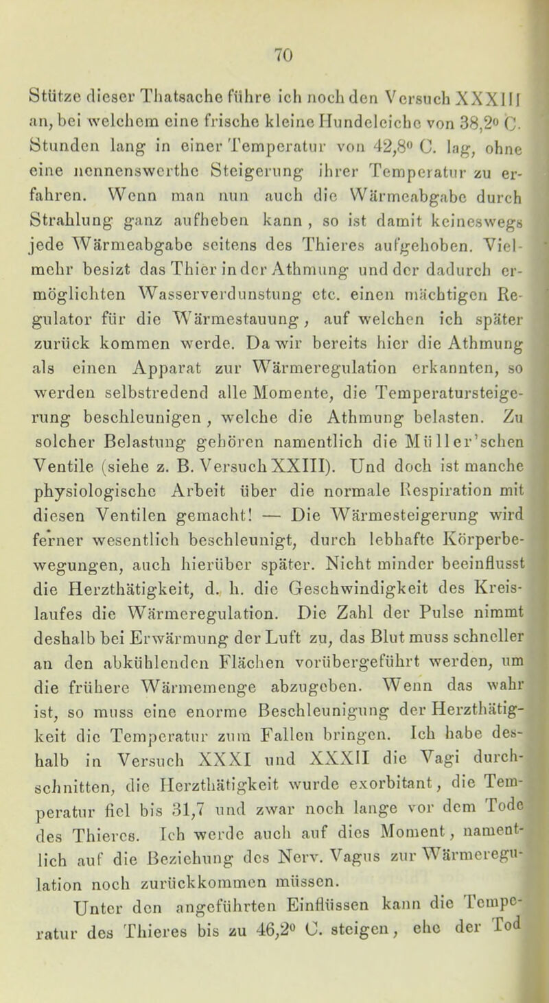 1 Stütze dieser Thatsache führe ich noch den Versuch XXXIII an, bei welchem eine frische kleine Hundeleiche von 38,2» C- Stunden lang in einer Temperatur von 42,8” C. lag, ohne eine nennenswerthe Steigerung ihrer Temperatur zu er- fahren. Wenn man nun auch die Wärmeabgabe durch Strahlung ganz aufheben kann , so ist damit keineswegs jede Wärmeabgabe seitens des Thieres aufgehoben. Viel- * mehr besizt das Thier in der Athmung und der dadurch er- möglichten Wasserverdunstung etc. einen mächtigen Re- gulator für die Wärmestauung, auf welchen ich später zurück kommen werde. Da wir bereits hier die Athmung als einen Apparat zur Wärmeregulation erkannten, so werden selbstredend alle Momente, die Temperatursteige- ‘ rung beschleunigen , welche die Athmung belasten. Zu j solcher Belastung gehören namentlich die Mü 11 er’schen Ventile (siehe z. B. Versuch XXIII). Und doch ist manche i physiologische Arbeit über die normale Respiration mit diesen Ventilen gemacht! — Die Wärmesteigerung wird J ferner wesentlich beschleunigt, durch lebhafte Körperbe- r wegungen, auch hierüber später. Nicht minder beeinflusst > die Herzthätigkeit, d., h. die Geschwindigkeit des Kreis- laufes die Wärmeregulation. Die Zahl der Pulse nimmt deshalb bei Erwärmung der Luft zu, das Blut muss schneller an den abkühlenden Flächen vorübergeführt werden, um die frühere W^ärmemenge abzugeben. Wenn das wahr ist, so muss eine enorme Beschleunigimg der Herzthätig- keit die Temperatur zum Fallen bringen. Ich habe des- halb in Versuch XXXI und XXXII die Vagi durch- schnitten, die Herzthätigkeit wurde exorbitant, die Tem- peratur fiel bis 31,7 und zwar noch lange vor dem Tode des Thieres. Ich werde aucli auf dies Moment, nament- lich auf die Beziehung des Nerv. Vagus zur Wärmeregu- lation noch zurückkommen müssen. Unter den angeführten Einflüssen kann die rempc- ratur des Thieres bis zu 46,2” C. steigen, ehe der Tod i