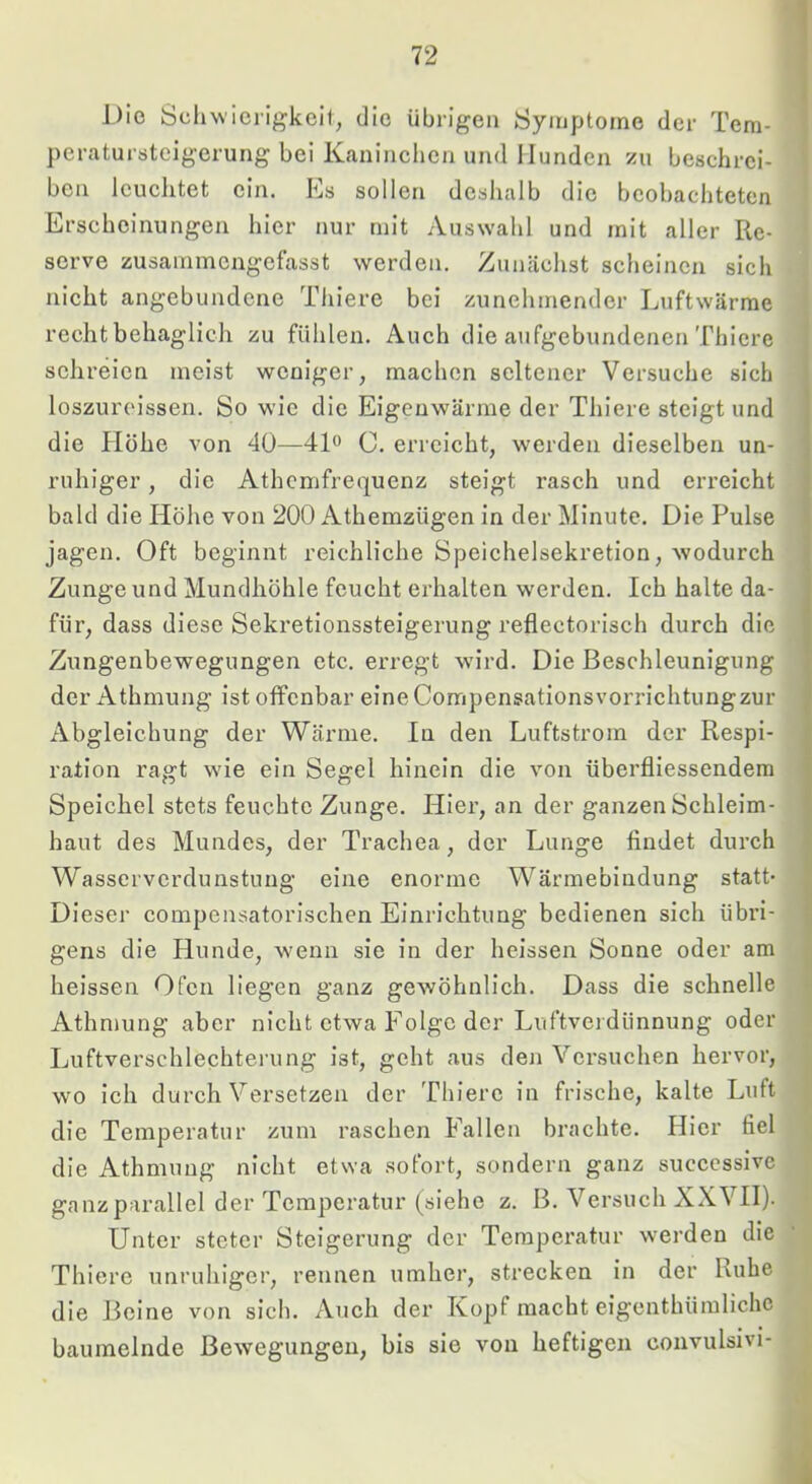 Die Scjliw’icrigkcit, die übrigen Symptome der Tem- peratursteigerung bei Kaninchen und Hunden zu beschrei- ben leuchtet ein. Es sollen deshalb die beobachteten Erscheinungen hier nur mit Auswahl und mit aller Re- serve zusammengefasst werden. Zunächst scheinen sich nicht angebundene Thiere bei zunehmender Luftwärrae recht behaglich zu fühlen. Auch die aufgebundenen Thiere schreien meist weniger, machen seltener Versuche sich loszuroissen. So wie die Eigenwärme der Thiere steigt und die Höhe von 40—4D C, erreicht, werden dieselben un- ruhiger , die Athemfrequenz steigt rasch und erreicht bald die Höhe von 200 Athemzügen in der Minute. Die Pulse jagen. Oft beginnt reichliche Speichelsekretion, wodurch Zunge und Mundhöhle feucht erhalten werden. Ich halte da- für, dass diese Sekretionssteigerung reflectorisch durch die Zungenbewegungen etc. erregt wird. Die Beschleunigung der Athmung ist offenbar eineCompensationsvorrichtungzur Abgleichung der Wärme, ln den Luftstrom der Respi- ration ragt wie ein Segel hinein die von überfliessendem Speichel stets feuchte Zunge. Hier, an der ganzen Schleim- haut des Mundes, der Trachea, der Lunge findet durch Wasserverdunstuug eine enorme Wärmebindung statt- Dieser compensatorischen Einrichtung bedienen sich übri- gens die Hunde, wenn sie in der heissen Sonne oder am heissen Ofen liegen ganz gewöhnlich. Dass die schnelle Athmung aber nicht etwa Folge der Luftverdünnung oder Luftverschlechtei’ung ist, geht aus deji Versuchen hervor, wo ich durch Versetzen der Thiere in frische, kalte Luft die Temperatur zum raschen Fallen brachte. Hier fiel die Athmung nicht etwa .sofort, sondern ganz succcssive ganzparallel der Temperatur (siehe z. B. Versuch XXVII). Unter steter Steigerung der Temperatur werden die Thiere unruhiger, rennen umher, strecken in der Ruhe die Beine von sich. Auch der Kopf macht eigenthüinlichc baumelnde Bewegungen, bis sie von heftigen convulsivi-