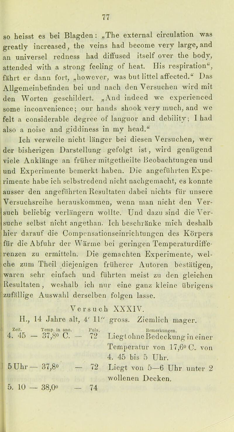 so heisst es bei Blagden: „The external circulation was greatly increased, the veins had becorae very large, and an universel redness had diffuscd itself over the body, attended with a strong feeling of heat. IJis respiration“, fährt er dann fort, „however, was but littel atFected.“ Das Allgemeinbefinden bei und nach den Versuchen wird mit den Worten geschildert. „And indeed we experienced some inconvenience; our hands shook very much, and we feit a considerable degrce of languor and debility; I had also a noise and giddiness in my head.“ Ich verweile nicht länger bei diesen Versuchen, wer der bisherigen Darstellung gefolgt ist, wird genügend viele Anklänge an früher mitgetheilte Beobachtungen und ; und Experimente bemerkt haben. Die angeführten Expe- : rimente habe ich selbstredend nicht nachgemacht, es konnte ausser den angeführten Resultaten dabei nichts für unsere Versuchsreihe herauskommen, wenn man nicht den Ver- such beliebig verlängern wollte. Und dazu sind die Ver- suche selbst nicht angethan. Ich beschränke mich deshalb ! hier darauf die Compensationseinrichtungen des Körpers ■für die Abfuhr der Wärme bei geringen Temperaturdiffe- Irenzen zu ermitteln. Die gemachten Experimente, wel- sche zum Theil diejenigen früherer Autoren bestätigen, [waren sehr einfach und führten meist zu den gleichen 3 Resultaten, weshalb ich nur eine ganz kleine übrigens ^zufällige Auswahl derselben folgen lasse. Versuch XXXIV. IL, 14 Jahre alt, 4' 11 gross. Ziemlich mager. Zeit. Temp. in ano. Puls. Bemerkungen. 4. 45 — 37,8« C. — 72 Liegt ohne Bedeckung in einer 1 5Uhr — 37,80 — 72 Temperatur von 17,fio C. von 4. 45 bis 5 Uhr. Liegt von 5—6 Uhr unter 2 5. 10 — 38,00 — 74 wollenen Decken. 1