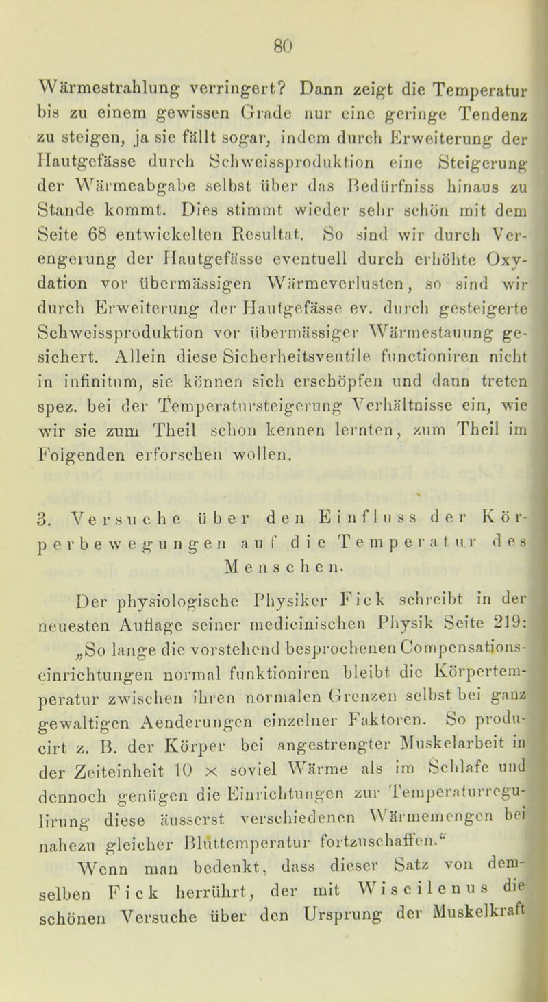 Wärmestrahlung verringert? Dann zeigt die Temperatur bis zu einem gewissen Grade nur eine geringe Tendenz zu steigen, ja sie fällt sogar, indem durch Erweiterung der llautgefässe durch öchweissproduktion eine Steigerung der Wärmeabgabe selbst über das Bedürfniss hinaus zu Stande kommt. Dies stimmt wiedei- sehr schön mit dem Seite 68 entwickelten Resultat. So sind wir durch Ver- engerung der llautgefässe eventuell durch erhöhte Oxy- dation vor übermässigen Wärmeverlustcn, so sind wir durch Erweiterung der llautgefässe ev. durcli gesteigerte Schweissproduktion vor übermässiger Wärmestauung ge- sichert. Allein diese Sicherheitsventile fnnctioniren nicht in infinitom, sie können sich erschöpfen und dann treten spez. bei der Temperatursteigerung Verhältnisse ein, wie wir sie zum Tlieil schon kennen lernten, zum Theil im Folgenden erforschen wollen. 3. Versuche über den Einfluss der Kör- p e r b e w e g u n g e n auf die T e m p e i' a t u r des M e n s c h c n. Der physiologische Physiker Fick schreibt in der neuesten Auflage seiner medicinischen Physik Seite 219: „So lange die vorstehend bespi’ochenen Compensations- einrichtungen normal funktioniren bleibt die Körpertem- peratur zwischen ihren normalen Grenzen selbst bei ganz gewaltigen Aenderungen einzelner P^aktoren. So produ- cirt z. B. der Körper bei angestrengter Muskelarbeit in der Zeiteinheit 10 x soviel Wärme als im Schlafe und dennoch genügen die Einrichtungen zur 1 emperaturregu- lirung diese äusserst verschiedenen Wärmemengen bei nahezu gleicher Bhlttemperatur fortzuschatfen.'* A^^enn man bedenkt, dass dieser Satz von dem- selben Fick herrührt, der mit Wiscilenus die schönen Versuche über den Ursprung der Muskelkraft