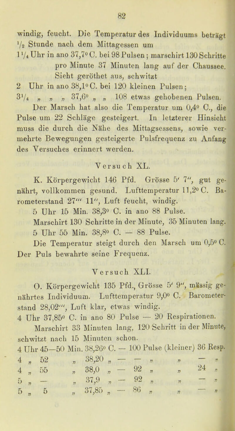 windig, feucht. Die Temperatur des Individuums beträgt V2 Stunde nach dem Mittagessen um 1 74 Uhr in ano 37,7^^ C. bei 98 Pulsen; marschirt 130 Schritte pro Minute 37 Minuten lang auf der Chaussee. Sieht geröthet aus, schwitzt 2 Uhr in ano 38,loC. bei 120 kleinen Pulsen; 374 „ » n 37,6*^ „ „ 108 etwas gehobenen Pulsen. Der Marsch hat also die Temperatur um 0,4® C., die Pulse um 22 Schläge gesteigert. In letzterer Hinsicht muss die durch die Nähe des Mittagsessens, sowie ver- mehi’te Bewegungen gesteigerte Pulsfrequenz zu Anfang des Versuches erinnert werden. V er SU c h XL. K. Körpergewicht 146 Pfd. Grösse 5' 7, gut ge- nährt, vollkommen gesund. Lufttemperatur 11,2“ C. Ba- rometerstand 27' 11, Luft feucht, windig. 5 Uhr 15 Min. 38,3“ C. in ano 88 Pulse. Marschirt 130 Schrittein der Minute, 35 Minuten lang. 5 Uhr 55 Min. 38,8“ C. — 88 Pulse. Die Temperatur steigt durch den Marsch um 0,5“ C. Der Puls bewahrte seine Frequenz. V ersuch XLI. O. Körpergewicht 135 Pfd., Grösse 5' 9, massig ge- nährtes Individuum. Lufttemperatur 9,0“ C. Barometer- stand 28,02', Luft klar, etwas windig. 4 Uhr 37,85“ C. in ano 80 Pulse — 20 Respirationen. Marschirt 33 Minuten lang, 120 Schritt in der Minute, schwitzt nach 15 Minuten schon. 4 Uhr 45—50 Min. 38,26“ C. — KXI Pulse (kleiner) 36 Resp. 4 52 77 38,20 77 — 77 77 77 4 55 77 38,0 77 92 77 77 94. 77 5 V — 77 37,9 77 92 77 77 — r? 5 77 5 77 37,85 77 86 77 77 77