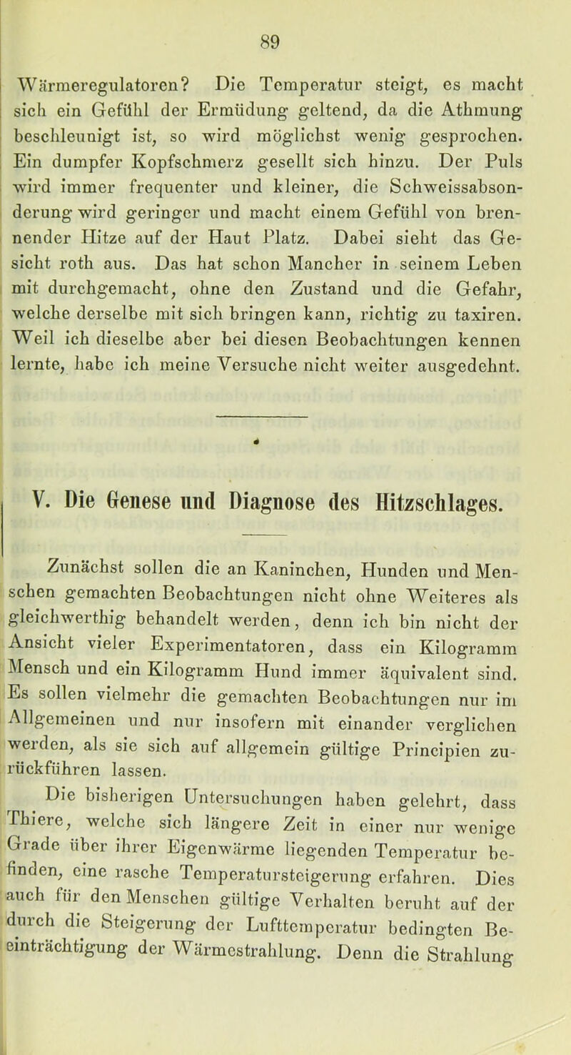 Wcärmeregulatoren? Die Temperatur steigt, es macht sich ein Gefühl der Ermüdung geltend, da die Athmung beschleunigt ist, so wird möglichst wenig gesprochen. [ Ein dumpfer Kopfschmerz gesellt sich hinzu. Der Puls j wird immer frequenter und kleiner, die Schweissabson- i derung wird geringer und macht einem Gefühl von bren- nender Hitze auf der Haut Platz. Dabei sieht das Ge- sicht roth aus. Das hat schon Mancher in seinem Leben mit durchgemacht, ohne den Zustand und die Gefahr, welche derselbe mit sich bringen kann, richtig zu taxiren. I Weil ich dieselbe aber bei diesen Beobachtungen kennen lernte, habe ich meine Versuche nicht weiter ausgedehnt. V. Die Genese und Diagnose des Hitzschlages. Zunächst sollen die an Kaninchen, Hunden und Men- schen gemachten Beobachtungen nicht ohne Weiteres als gleichwerthig behandelt werden, denn ich bin nicht der Ansicht vieler Experimentatoren, dass ein Kilogramm Mensch und ein Kilogramm Hund immer äquivalent sind. Es sollen vielmehr die gemachten Beobachtungen nur im Allgemeinen und nur insofern mit einander verglichen werden, als sie sich auf allgemein gültige Principien zu- rückführen lassen. Die bisherigen Untersuchungen haben gelehrt, dass rhiere, welche sich längere Zeit in einer nur wenige Grade über ihrer Eigenwärme liegenden Temperatur be- finden, eine rasche Temperatursteigerung erfahren. Dies auch für den Menschen gültige Verhalten beruht auf der durch die Steigerung der Lufttemperatur bedingten Be- einträchtigung der Wärmestrahlung. Denn die Strahlung