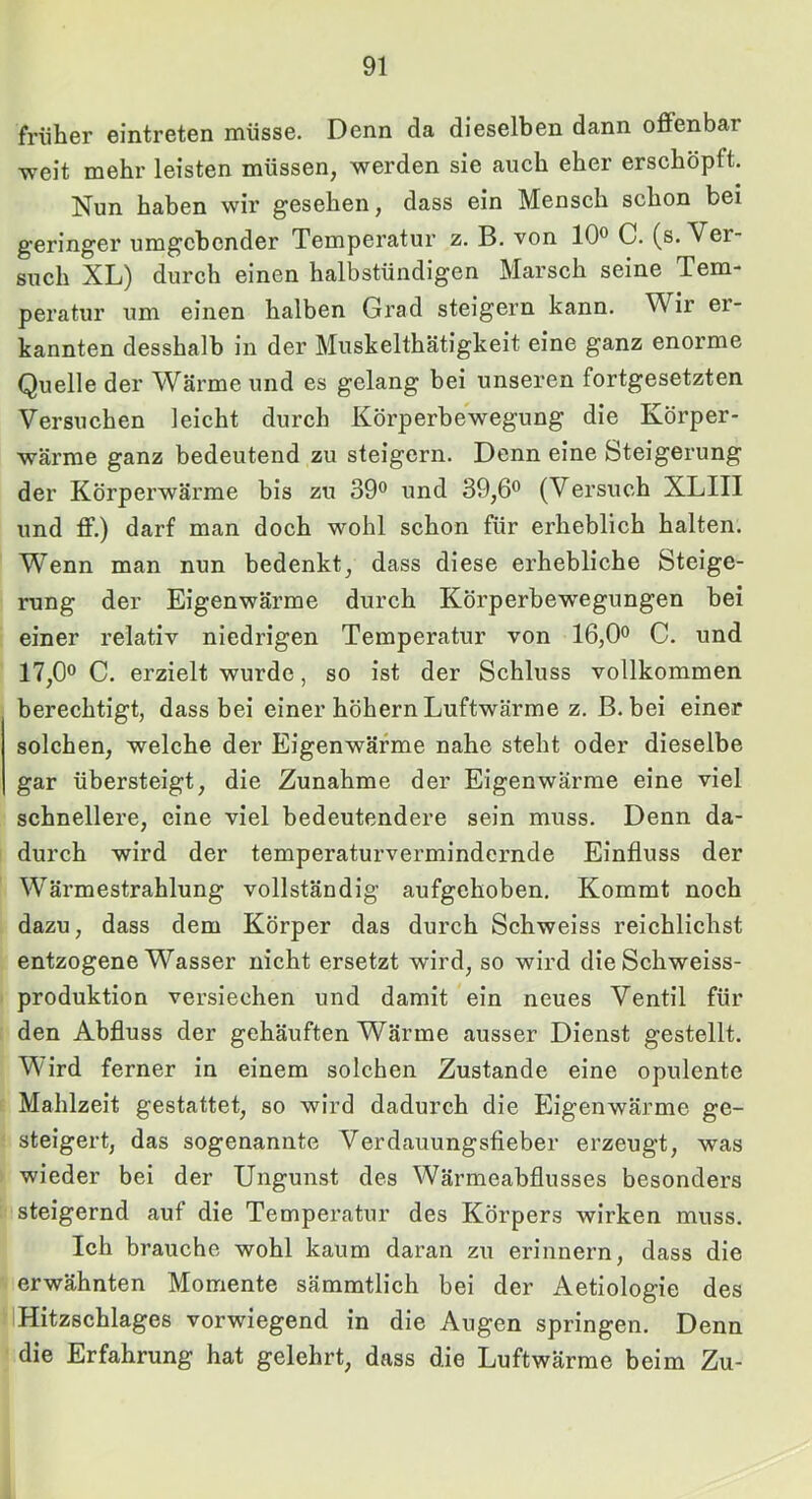 früher eintreten müsse. Denn da dieselben dann offenbar weit mehr leisten müssen, werden sie auch eher erschöpft. Nun haben wir gesehen, dass ein Mensch schon bei g'eringer umgebender Temperatur z. B. von 10® C. (s. Ver- such XL) durch einen halbstündigen Marsch seine Tem- peratur um einen halben Grad steigern kann. Wir er- kannten desshalb in der Muskelthätigkeit eine ganz enorme Quelle der Wärme und es gelang bei unseren fortgesetzten Versuchen leicht durch Körperbewegung die Körper- wärme ganz bedeutend zu steigern. Denn eine Steigerung der Körperwärme bis zu 39® und 39,6® (Versuch XLIII und ff.) darf man doch wohl schon für erheblich halten. Wenn man nun bedenkt, dass diese erhebliche Steige- rung der Eigenwärme durch Körperbewegungen bei einer relativ niedrigen Temperatur von 16,0® C. und 17,0® C. erzielt wurde, so ist der Schluss vollkommen berechtigt, dass bei einer höhern Luftwärme z. B. bei einer solchen, welche der Eigenwärme nahe steht oder dieselbe gar übersteigt, die Zunahme der Eigenwärme eine viel schnellere, eine viel bedeutendere sein muss. Denn da- durch wird der temperaturvermindernde Einfluss der Wärmestrahlung vollständig aufgehoben. Kommt noch dazu, dass dem Körper das durch Schweiss reichlichst entzogene Wasser nicht ersetzt wird, so wird dieSchweiss- produktion versiechen und damit ein neues Ventil für den Abfluss der gehäuften Wärme ausser Dienst gestellt. Wird ferner in einem solchen Zustande eine opulente Mahlzeit gestattet, so wird dadurch die Eigenwärme ge- steigert, das sogenannte Verdauungsfieber erzeugt, was wieder bei der Ungunst des Wärmeabflusses besonders steigernd auf die Temperatur des Körpers wirken muss. Ich brauche wohl kaum daran zu erinnern, dass die erwähnten Momente sämmtlich bei der Aetiologie des Hitzschlages vorwiegend in die Augen springen. Denn die Erfahrung hat gelehrt, dass die Luftwärme beim Zu-