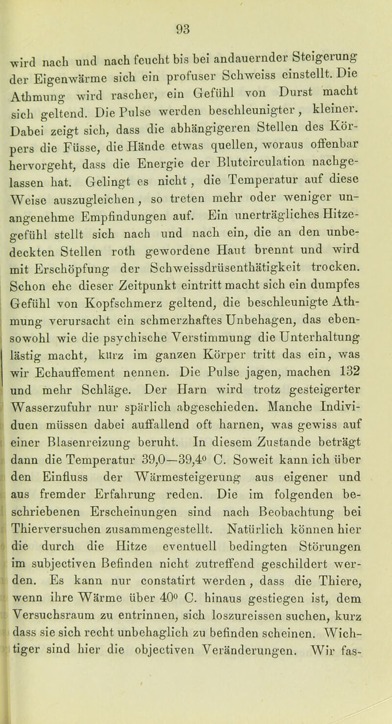 wird nach und nach feucht bis bei andauernder bteigeiung der Eigenwärme sich ein profuser Schweiss einstellt. Die Athmung wird rascher, ein Gefühl von Durst macht sich geltend. Die Pulse werden beschleunigter, kleiner. Dabei zeigt sich, dass die abhängigeren Stellen des Kör- pers die Füsse, die Hände etwas quellen, woraus offenbar hervorgeht, dass die Energie der Bluteirculation nachge- lassen hat. Gelingt es nieht, die Temperatur auf diese Weise auszugleichen, so treten mehr oder weniger un- angenehme Empfindungen auf. Ein unerträg’liches Hitze- gefühl stellt sich nach und nach ein, die an den unbe- deckten Stellen roth gewordene Haut brennt und wird mit Erschöpfung der Schweissdrüsenthätigkeit trocken. Schon ehe dieser Zeitpunkt eintritt maeht sich ein dumpfes Gefühl von Kopfschmerz geltend, die beschleunigte Ath- mung verursacht ein schmerzhaftes Unbehagen, das eben- sowohl wie die psychische Verstimmung die Unterhaltung lästig maeht, kurz im ganzen Körper tritt das ein, was wir Echauffement nennen. Die Pulse jagen, machen 132 und mehr Schläge. Der Harn wird trotz gesteigerter Wasserzufuhr nur spärlich abgeschieden. Manche Indivi- duen müssen dabei auffallend oft harnen, was gewiss auf einer Blasenreizung beruht. In diesem Zustande beträgt dann die Temperatur 39,0—39,# C. Soweit kann ich über den Einfluss der Wärmesteigerung aus eigener und aus fremder Erfahrung reden. Die im folgenden be- schriebenen Erscheinungen sind nach Beobachtung bei Thierversuchen zusammengestellt. Natürlich können hier die durch die Hitze eventuell bedingten Störungen im subjectlven Befinden nicht zutreffend gesehildert wer- den. Es kann nur constatlrt werden, dass die Thiere, wenn ihre Wärme über 40° C. hinaus gestiegen ist, dem Versuchsraum zu entrinnen, sich loszureissen suchen, kurz dass sie sich recht unbehaglich zu befinden scheinen. Wich- tiger sind hier die objectlven Veränderungen. Wir fas-