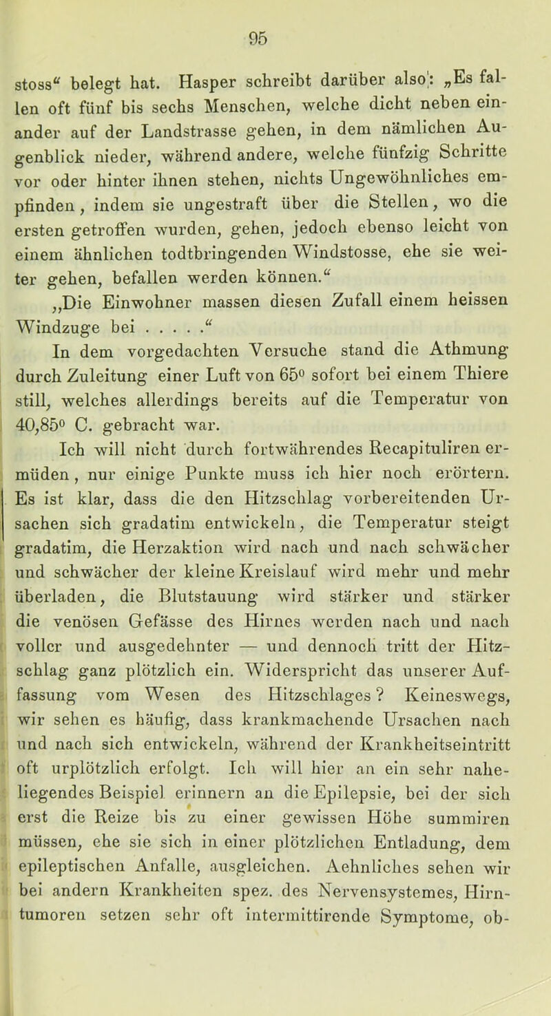 stoss“ belegt hat. Hasper schreibt darüber also; „Es fal- len oft fünf bis sechs Menschen, welche dicht neben ein- ander auf der Landstrasse gehen, in dem nämlichen Au- genblick nieder, während andere, welche fünfzig Schritte vor oder hinter ihnen stehen, nichts Ungewöhnliches em- pfinden , indem sie ungestraft über die Stellen, wo die ersten getroffen wurden, gehen, jedoch ebenso leicht von einem ähnlichen todtbringenden Windstosse, ehe sie wei- ter gehen, befallen werden können.“ ,,Die Einwohner massen diesen Zufall einem heissen Windzuge bei “ In dem vorgedachten Versuche stand die Athmung durch Zuleitung einer Luft von 65® sofort bei einem Thiere still, welches allerdings bereits auf die Temperatur von 40,85® C. gebracht war. Ich will nicht durch fortwährendes RecapituHren er- müden , nur einige Punkte muss ich hier noch erörtern. Es ist klar, dass die den Hitzschlag vorbereitenden Ur- sachen sich gradatim entwickeln, die Temperatur steigt gradatlm, die Herzaktion wird nach und nach schwächer und schwächer der kleine Kreislauf wird mehr und mehr überladen, die Blutstauung wird stärker und stärker die venösen Gefässe des Hirnes werden nach und nach voller und ausgedehnter — und dennoch tritt der Hitz- schlag ganz plötzlich ein. Widerspricht das unserer Auf- fassung vom Wesen des Hitzschlages ? Keineswegs, wir sehen es häufig, dass krankmachende Ursachen nach und nach sich entwickeln, während der Krankheitseintritt oft urplötzlich erfolgt. Ich will hier an ein sehr nahe- liegendes Beispiel erinnern an die Epilepsie, bei der sich f ei’st die Reize bis zu einer gewissen Höhe summiren müssen, ehe sie sich in einer plötzlichen Entladung, dem epileptischen Anfalle, ausgleichen. Aehnliches sehen wir bei andern Krankheiten spez. des Nervensystemes, Hirn- tumoren setzen sehr oft intermittirende Symptome, ob-