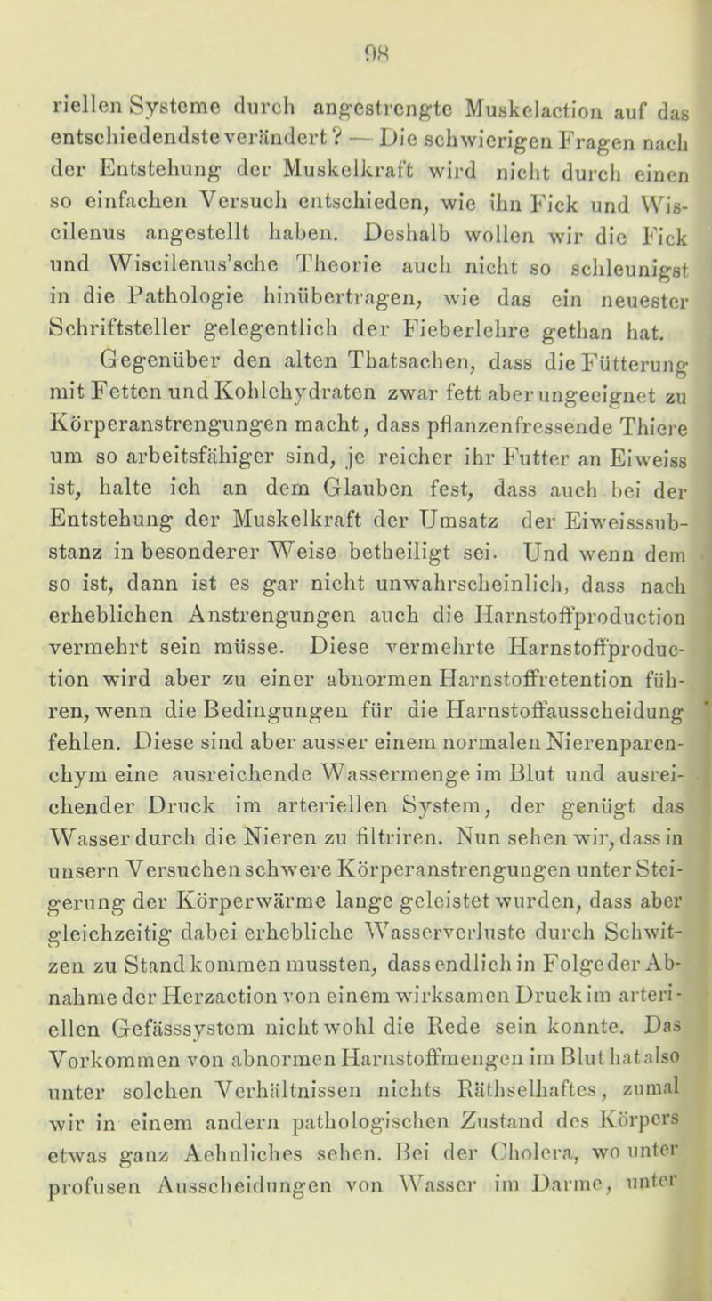 OH riellen Systeme durch angestrengte Muskelaction auf das entschiedendsteverändert ? — Die schwierigen Fragen nach der Entstehung der Muskelkraft wird nicht durch einen so einfachen Versuch entschieden, wie ihn Fick und Wis- cilenus angestellt haben. Deshalb wollen wir die Fick und Wiscilenus’sche Theorie auch nicht so schleunigst in die Pathologie hinübertragen, wie das ein neuester Schriftsteller gelegentlich der Fieberlehrc gethan hat. Gegenüber den alten Thatsachen, dass die Fütterung mit Fetten und Kohlehydraten zwar fett aber ungeeignet zu Körperanstrengungen macht, dass pflanzenfressende Thiere um so arbeitsfähiger sind, je reicher ihr Futter an Eiweiss ist, halte ich an dem Glauben fest, dass auch bei der Entstehung der Muskelkraft der Umsatz der Eiweisssub- stanz in besonderer V^eise betheiligt sei. Und wenn dem so ist, dann ist es gar nicht unwahrscheinlich, dass nach erheblichen Anstrengungen auch die Harnstoffproductlon vermehrt sein müsse. Diese vermehrte Harnstoffproduc- tion wird aber zu einer abnormen Harnstotfretention füh- ren, wenn die Bedingungen für die Harnstoffausscheidung fehlen. Diese sind aber ausser einem normalen Nierenparen- chym eine ausreichende Wassermenge im Blut und ausrei- chender Druck im arteriellen System, der genügt das Wasser durch die Nieren zu filtriren. Nun sehen wir, dass in unsern Versuchen schwere Körperanstrengungen unter Stei- gerung der Körperwärme lange geleistet wurden, dass aber gleichzeitig dabei erhebliche Wasserverluste durch Schwit- zen zu Stand kommen mussten, dassendlich in Folgcder Ab- nahme der Herzaction von einem wirksamen Druck im arteri - eilen Gefässsystem nicht wohl die Rede sein konnte. Das Vorkommen von abnormen Harnstoffmengen im Bluthatalso unter solchen Verhältnissen nichts Räthselhaftes, zumal wir in einem andern pathologischen Zustand des Körpers etwas ganz Aehnliches sehen. Bei der Cholera, wo unter profusen Ausscheidungen von Wasser im Darme, unter