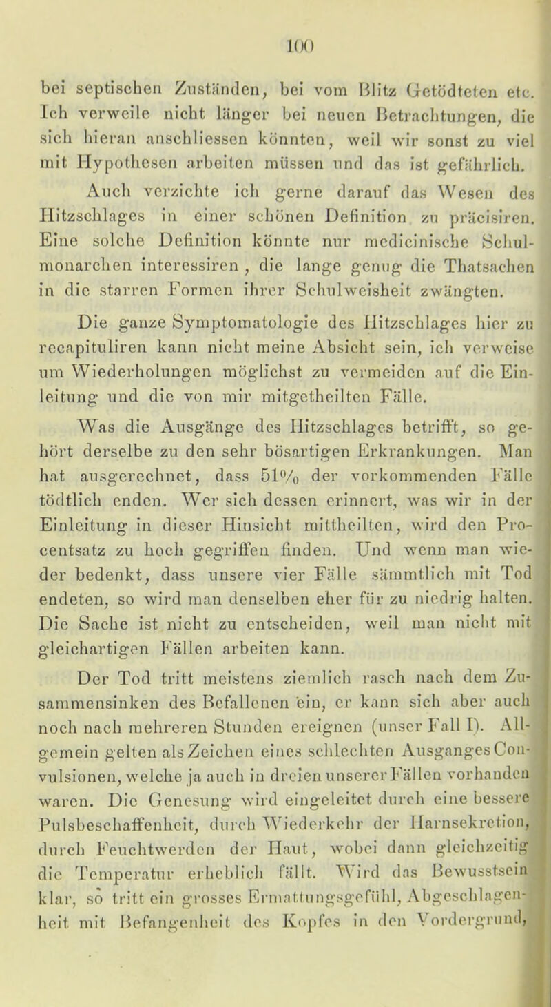 1(K) bei septischen Zuständen, bei vom Blitz Getödteten etc. Ich verweile nicht länger bei neuen Betrachtungen, die sich hieran anschliessen könnten, weil wir sonst zu viel mit Hypothesen arbeiten müssen und das ist gefährlich. Audi verzichte ich gerne darauf das Wesen des Ilitzschlages in einer schonen Definition zu präcisiren. Eine solche Definition könnte nur mcdicinische 8chul- monarchen intcrcssiren , die lange genug die Thatsachen in die starren Formen ihrer Schulweisheit zwängten. Die ganze Symptomatologie des Ilitzschlages hier zu recapituliren kann nicht meine Absicht sein, ich verweise um Wiederholungen möglichst zu vermeiden auf die Ein- leitung und die von mir mitgetheiltcn Fälle. Was die Ausgänge des Hitzschlages betrifft, so ge- hört derselbe zu den sehr bösartigen Erkrankungen. Man hat ausgerechnet, dass 51% der vorkommenden Fälle tödtlich enden. Wer sich dessen erinnert, was wir in der Einleitung in dieser Hinsicht mittheilten, wird den Pro- centsatz zu hoch gegriffen finden. Und wenn man wie- der bedenkt, dass unsere vier Fälle sämmtlich mit Tod endeten, so wird man denselben eher für zu niedrig halten. Die Sache ist nicht zu entscheiden, weil man nicht mit gleichartigen Fällen arbeiten kann. Der Tod tritt meistens ziemlich rasch nach dem Zu- sanimensinken des Befallenen ein, er kann sich aber auch noch nach mehreren Stunden ereignen (unser Fall I). All- gemein gelten als Zeichen eines schlechten AusgangesCon- vulsionen, welche ja auch in dreien unserer Fällen vorhanden waren. Die Genesung wird eingeleitct durch eine bessere Pulsbeschaffenhcit, durch \\bederkehr der Ilai'nsekrction, durch Feuchtwerden der Haut, wobei dann gleichzeitig die Temperatur erheblich fällt. Wird das Bewusstsein klar, so tritt ein grosses Ermattungsgefiihl, Abgeschlagen- heit mit Befangenheit des Kopfes ii\ den Vordergrund,