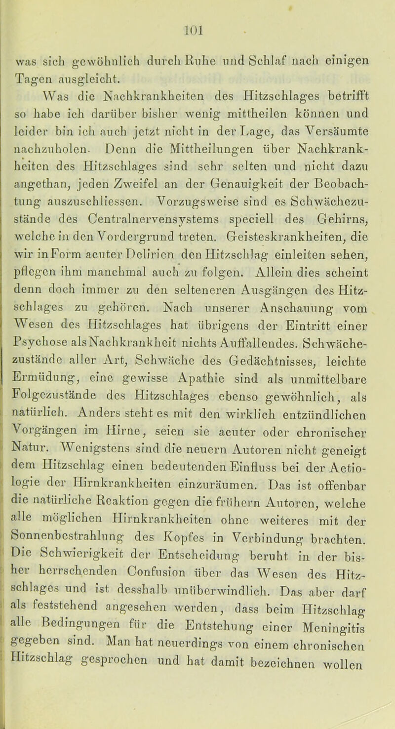 was sich gcw^öhnlich durcli Riilic und Schlaf nach einigen Tagen ausgleiclit. Was die Nachkrankheiten des HItzschlages betrifft so habe ich darüber bisher Avenig mittlieilen können und leider bin ich auch jetzt nicht in der Lage, das Versäumte nachzuholen. Denn die Mittheilungen über Nachkrank- heiten des Hitzschlages sind sehr selten und nicht dazu angethan, jeden Zweifel an der Genauigkeit der Beobach- tung auszuschliessen. Vorzugsweise sind es Schwächezu- stände des Centralnervensystems speciell des Gehirns, welche in den Vordergrund treten. Geisteskrankheiten, die wir inForm acuter Delirien den Hitzschlag einleiten sehen, : pflegen ihm manchmal auch zu folgen. Allein dies scheint 1 denn doch immer zu den selteneren Ausgängen des Hitz- schlages zu gehören. Nach unserer Anschauung vom Wesen des Hitzschlages hat übrigens der Eintritt einer Psychose alsNachkrankheit nichts Auffallendes. Schwäche- zustände aller Art, Schwäche des Gedächtnisses, leichte Ermüdung, eine gewisse Apathie sind als unmittelbare 'i Folgezustände des Hitzschlages ebenso gewöhnlich, als ; natürlich. Anders steht es mit den wirklich entzündlichen Vorgängen im Hirne, seien sie acuter oder chronischer Natur. Wenigstens sind die neuern Autoren nicht geneigt dem Hitzschlag einen bedeutenden Einfluss bei der Aetio- logie der Hirnkrankheiten einzuräumen. Das ist offenbar die natürliche Reaktion gegen die frühem Autoren, welche alle möglichen Hirnkrankheiten ohne weiteres mit der Sonnenbestrahlung des Kopfes in Verbindung braehten. Die Schwierigkeit der Entscheidung beruht in der bis- : her herrschenden Confnsion über das Wesen des Hitz- schlages und ist desshalb unüberwindlich. Das aber darf ; als feststehend angesehen werden, dass beim Hitzschlag ' alle Bedingungen für die Entstehung einer Meningitis gegeben sind. Man hat neuerdings von einem chronischen i Hitzschlag gesprochen und hat damit bezeichnen wollen
